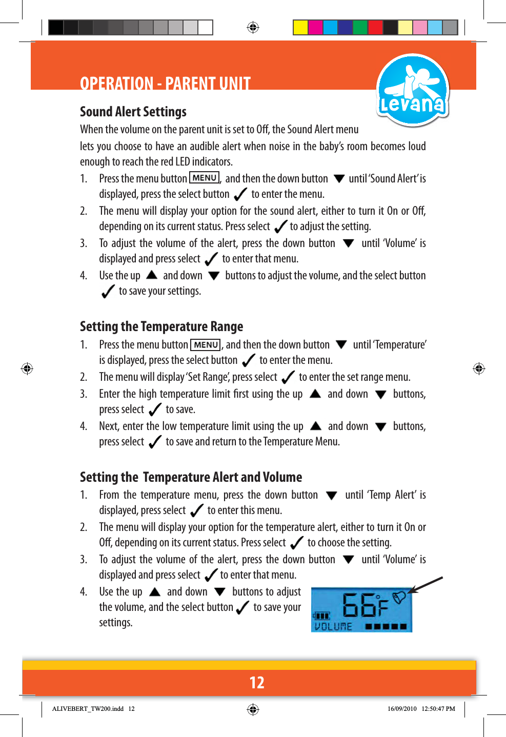 12Sound Alert SettingsWhen the volume on the parent unit is set to O, the Sound Alert menu lets you choose to have an audible alert when noise in the baby’s room becomes loud enough to reach the red LED indicators.1.  Press the menu button    ,  and then the down button  until ‘Sound Alert’ is displayed, press the select button   to enter the menu.2.  The menu will display your option for the sound alert, either to turn it On or O, depending on its current status. Press select  to adjust the setting. 3.  To adjust the volume of the alert, press the down button   until ‘Volume’ is displayed and press select   to enter that menu.4.  Use the up   and down   buttons to adjust the volume, and the select button  to save your settings.Setting the Temperature Range1.  Press the menu button    , and then the down button   until ‘Temperature’ is displayed, press the select button   to enter the menu.2.  The menu will display ‘Set Range’, press select   to enter the set range menu. 3.  Enter the high temperature limit rst using the up   and down   buttons, press select   to save.4.  Next, enter the low temperature limit using the up   and down   buttons, press select   to save and return to the Temperature Menu.Setting the  Temperature Alert and Volume1.  From the temperature menu, press the down button   until ‘Temp Alert’ is displayed, press select   to enter this menu.2.  The menu will display your option for the temperature alert, either to turn it On or O, depending on its current status. Press select   to choose the setting. 3.  To adjust the volume of the alert, press the down button   until ‘Volume’ is displayed and press select  to enter that menu.4. Use the up   and down   buttons to adjust the volume, and the select button  to save your settings.OPERATION - PARENT UNIT$/,9(%(57B7:LQGG 30