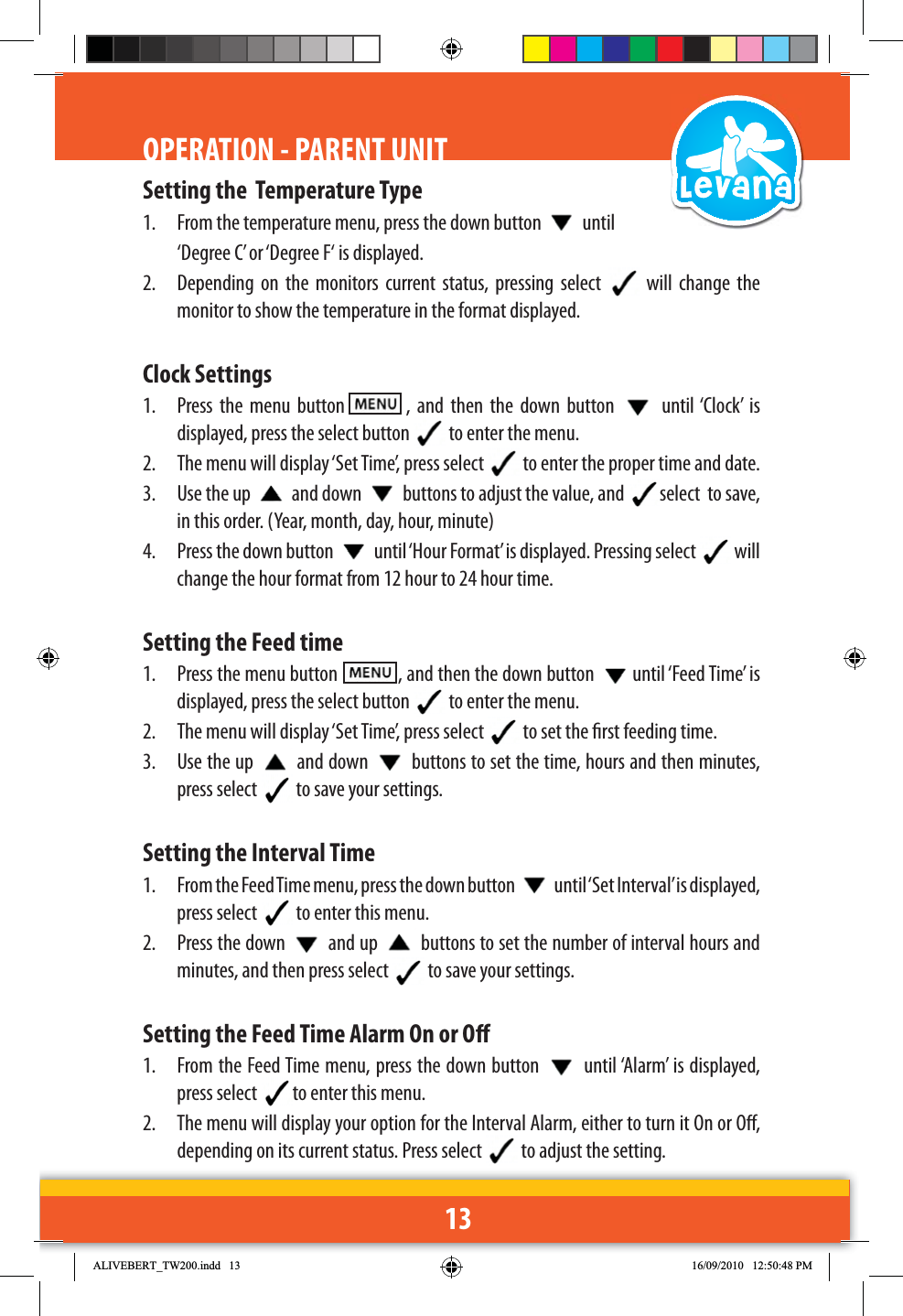 13OPERATION - PARENT UNITSetting the  Temperature Type1.  From the temperature menu, press the down button   until ‘Degree C’ or ‘Degree F‘ is displayed.2.  Depending on the monitors current status, pressing select   will change the monitor to show the temperature in the format displayed.Clock Settings1.  Press the menu button   , and then the down button   until ‘Clock’ is displayed, press the select button   to enter the menu.2.  The menu will display ‘Set Time’, press select   to enter the proper time and date. 3.  Use the up   and down   buttons to adjust the value, and  select  to save, in this order. (Year, month, day, hour, minute)4.  Press the down button   until ‘Hour Format’ is displayed. Pressing select   will change the hour format from 12 hour to 24 hour time.Setting the Feed time1.  Press the menu button    , and then the down button  until ‘Feed Time’ is displayed, press the select button   to enter the menu.2.  The menu will display ‘Set Time’, press select   to set the rst feeding time. 3. Use the up   and down   buttons to set the time, hours and then minutes, press select   to save your settings.Setting the Interval Time1.  From the Feed Time menu, press the down button   until ‘Set Interval’ is displayed, press select   to enter this menu.2.  Press the down   and up   buttons to set the number of interval hours and minutes, and then press select   to save your settings.Setting the Feed Time Alarm On or O1.  From the Feed Time menu, press the down button   until ‘Alarm’ is displayed, press select  to enter this menu.2.  The menu will display your option for the Interval Alarm, either to turn it On or O, depending on its current status. Press select   to adjust the setting. $/,9(%(57B7:LQGG 30