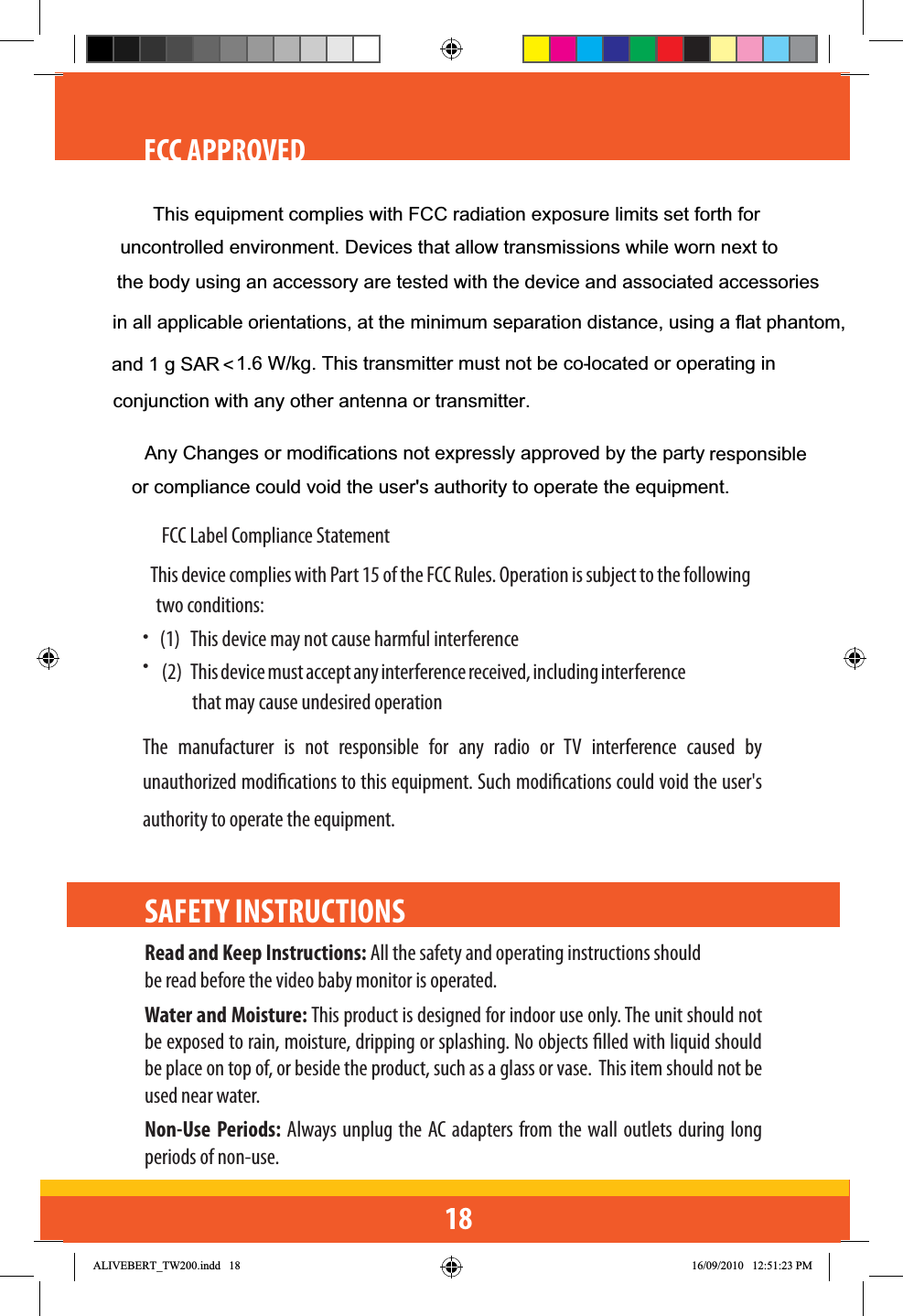 18FCC APPROVED    • FCC Label Compliance Statement• This device complies with Part 15 of the FCC Rules. Operation is subject to the following two conditions: (1)  This device may not cause harmful interference(2) This device must accept any interference received, including interference that may cause undesired operationThe manufacturer is not responsible for any radio or TV interference caused by unauthorized modications to this equipment. Such modications could void the user&apos;s authority to operate the equipment.SAFETY INSTRUCTIONS Read and Keep Instructions: All the safety and operating instructions should be read before the video baby monitor is operated.Water and Moisture: This product is designed for indoor use only. The unit should not be exposed to rain, moisture, dripping or splashing. No objects lled with liquid should be place on top of, or beside the product, such as a glass or vase.  This item should not be used near water.Non-Use Periods: Always unplug the AC adapters from the wall outlets during long periods of non-use.$/,9(%(57B7:LQGG 30Any Changes or modifications not expressly approved by the party  responsible or compliance could void the user&apos;s authority to operate the equipment.This equipment complies with FCC radiation exposure limits set forth foruncontrolled environment. Devices that allow transmissions while worn next to the body using an accessory are tested with the device and associated accessories in all applicable orientations, at the minimum separation distance, using a flat phantom, and 1 g SAR  1.6 W/kg. This transmitter must not be co-located or operating in conjunction with any other antenna or transmitter. &lt;