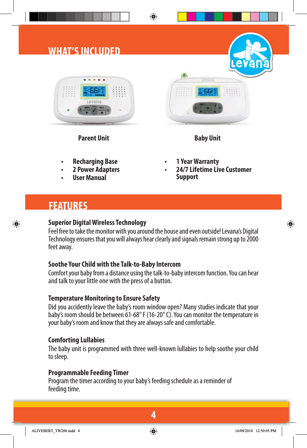 4WHAT’S INCLUDED Parent Unit• Recharging Base •  2 Power Adapters• User Manual•  1 Year Warranty•  24/7 Lifetime Live Customer SupportBaby UnitFEATURESSuperior Digital Wireless Technology Feel free to take the monitor with you around the house and even outside! Levana’s Digital Technology ensures that you will always hear clearly and signals remain strong up to 2000 feet away.Soothe Your Child with the Talk-to-Baby Intercom Comfort your baby from a distance using the talk-to-baby intercom function. You can hear and talk to your little one with the press of a button.  Temperature Monitoring to Ensure SafetyDid you accidently leave the baby’s room window open? Many studies indicate that your baby’s room should be between 61-68° F (16-20° C). You can monitor the temperature in your baby’s room and know that they are always safe and comfortable.Comforting LullabiesThe baby unit is programmed with three well-known lullabies to help soothe your child to sleep.Programmable Feeding TimerProgram the timer according to your baby’s feeding schedule as a reminder of feeding time.  $/,9(%(57B7:LQGG 30