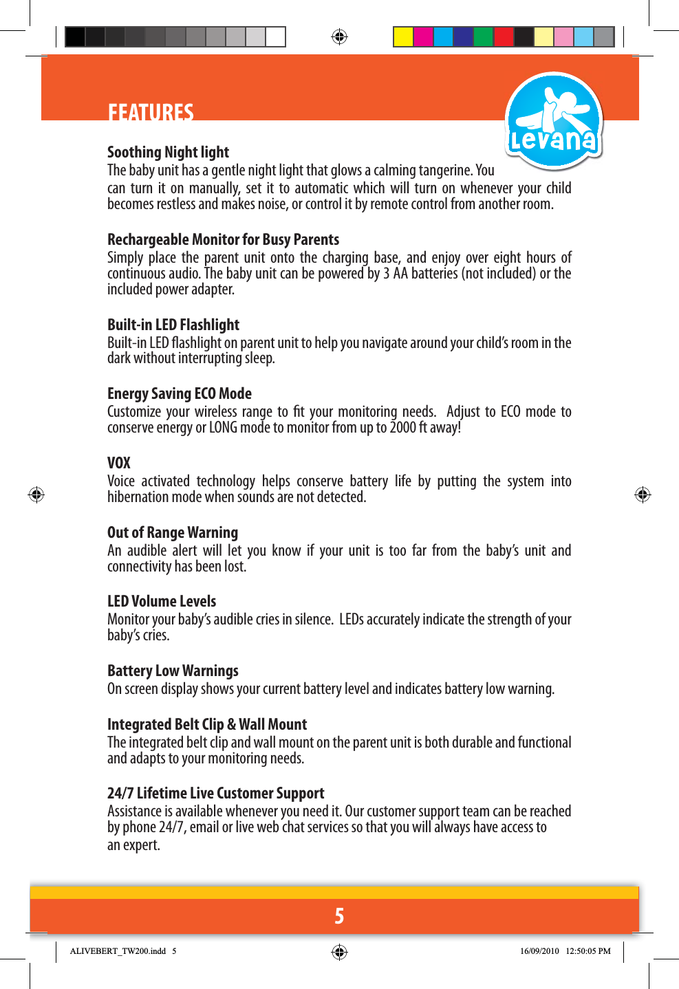 5FEATURESSoothing Night lightThe baby unit has a gentle night light that glows a calming tangerine. You can turn it on manually, set it to automatic which will turn on whenever your child becomes restless and makes noise, or control it by remote control from another room. Rechargeable Monitor for Busy ParentsSimply place the parent unit onto the charging base, and enjoy over eight hours of continuous audio. The baby unit can be powered by 3 AA batteries (not included) or the included power adapter.Built-in LED FlashlightBuilt-in LED ashlight on parent unit to help you navigate around your child’s room in the dark without interrupting sleep.Energy Saving ECO ModeCustomize your wireless range to t your monitoring needs.  Adjust to ECO mode to conserve energy or LONG mode to monitor from up to 2000 ft away!VOXVoice activated technology helps conserve battery life by putting the system into hibernation mode when sounds are not detected.Out of Range WarningAn audible alert will let you know if your unit is too far from the baby’s unit and connectivity has been lost.LED Volume Levels Monitor your baby’s audible cries in silence.  LEDs accurately indicate the strength of your baby’s cries.Battery Low WarningsOn screen display shows your current battery level and indicates battery low warning.Integrated Belt Clip &amp; Wall MountThe integrated belt clip and wall mount on the parent unit is both durable and functional and adapts to your monitoring needs.24/7 Lifetime Live Customer SupportAssistance is available whenever you need it. Our customer support team can be reached by phone 24/7, email or live web chat services so that you will always have access to an expert.$/,9(%(57B7:LQGG 30