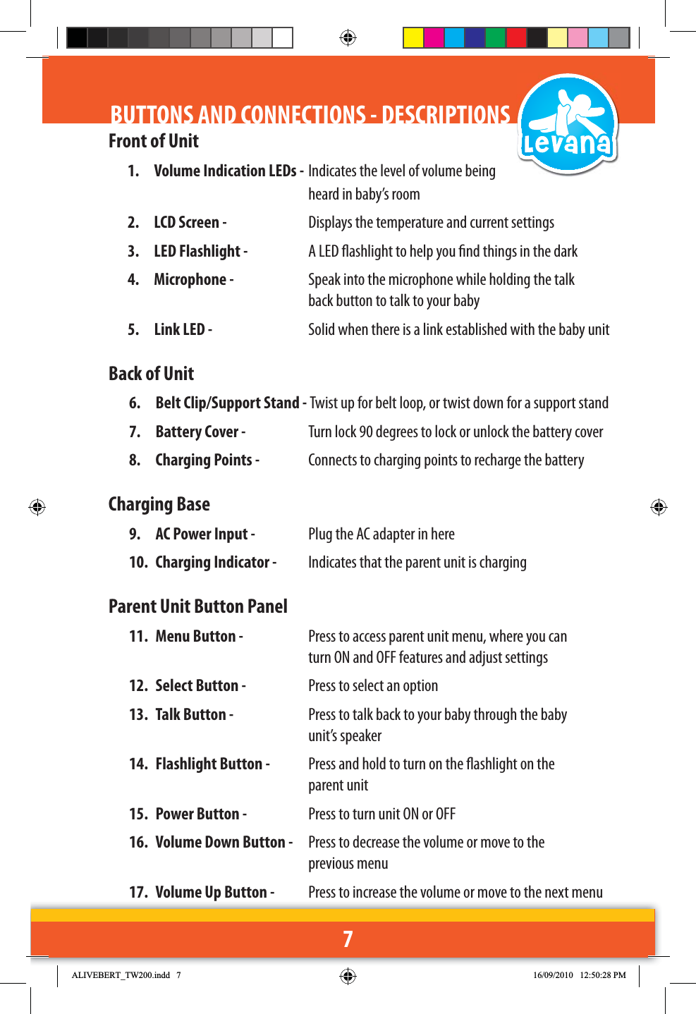 7Front of Unit1.  Volume Indication LEDs -  Indicates the level of volume being     heard in baby’s room2.  LCD Screen -   Displays the temperature and current settings3.  LED Flashlight -   A LED ashlight to help you nd things in the dark4. Microphone -   Speak into the microphone while holding the talk      back button to talk to your baby5.  Link LED -   Solid when there is a link established with the baby unitBack of Unit6.  Belt Clip/Support Stand - Twist up for belt loop, or twist down for a support stand7.  Battery Cover -   Turn lock 90 degrees to lock or unlock the battery cover  8.  Charging Points -   Connects to charging points to recharge the batteryCharging Base9.  AC Power Input -   Plug the AC adapter in here10.  Charging Indicator -   Indicates that the parent unit is chargingParent Unit Button Panel11.  Menu Button -   Press to access parent unit menu, where you can      turn ON and OFF features and adjust settings12.  Select Button -   Press to select an option13.  Talk Button -   Press to talk back to your baby through the baby      unit’s speaker14.  Flashlight Button -   Press and hold to turn on the ashlight on the      parent unit15.  Power Button -   Press to turn unit ON or OFF16.  Volume Down Button -   Press to decrease the volume or move to the      previous menu17.  Volume Up Button -   Press to increase the volume or move to the next menuBUTTONS AND CONNECTIONS - DESCRIPTIONS$/,9(%(57B7:LQGG 30