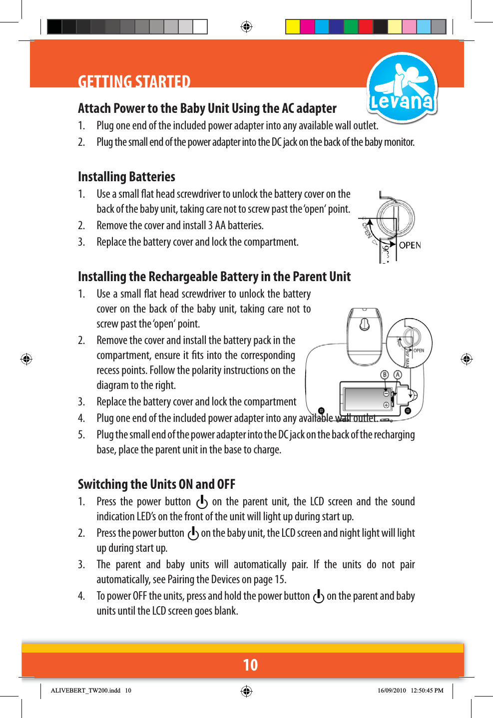 10GETTING STARTEDAttach Power to the Baby Unit Using the AC adapter1.  Plug one end of the included power adapter into any available wall outlet.2.  Plug the small end of the power adapter into the DC jack on the back of the baby monitor.Installing Batteries1.  Use a small at head screwdriver to unlock the battery cover on the back of the baby unit, taking care not to screw past the ‘open‘ point.2.  Remove the cover and install 3 AA batteries.3.  Replace the battery cover and lock the compartment. Installing the Rechargeable Battery in the Parent Unit1.  Use a small at head screwdriver to unlock the battery cover on the back of the baby unit, taking care not to screw past the ‘open‘ point.2.  Remove the cover and install the battery pack in the compartment, ensure it ts into the corresponding recess points. Follow the polarity instructions on the diagram to the right.3.  Replace the battery cover and lock the compartment4.  Plug one end of the included power adapter into any available wall outlet.5.  Plug the small end of the power adapter into the DC jack on the back of the recharging base, place the parent unit in the base to charge.Switching the Units ON and OFF1.  Press the power button   on the parent unit, the LCD screen and the sound indication LED’s on the front of the unit will light up during start up.2.  Press the power button   on the baby unit, the LCD screen and night light will light up during start up.3.  The parent and baby units will automatically pair. If the units do not pair automatically, see Pairing the Devices on page 15.4.  To power OFF the units, press and hold the power button   on the parent and baby units until the LCD screen goes blank.$/,9(%(57B7:LQGG 30