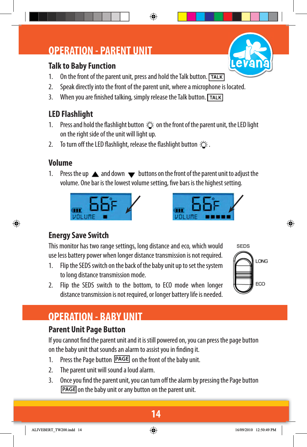 14Talk to Baby Function1.  On the front of the parent unit, press and hold the Talk button. 2.  Speak directly into the front of the parent unit, where a microphone is located.3.  When you are nished talking, simply release the Talk button. LED Flashlight1.  Press and hold the ashlight button   on the front of the parent unit, the LED light on the right side of the unit will light up.2.  To turn o the LED ashlight, release the ashlight button  .Volume1.  Press the up  and down   buttons on the front of the parent unit to adjust the volume. One bar is the lowest volume setting, ve bars is the highest setting.Energy Save SwitchThis monitor has two range settings, long distance and eco, which would use less battery power when longer distance transmission is not required.1.  Flip the SEDS switch on the back of the baby unit up to set the system to long distance transmission mode.2.  Flip the SEDS switch to the bottom, to ECO mode when longer distance transmission is not required, or longer battery life is needed.OPERATION - PARENT UNITParent Unit Page ButtonIf you cannot nd the parent unit and it is still powered on, you can press the page button on the baby unit that sounds an alarm to assist you in nding it.1.  Press the Page button    on the front of the baby unit.2.  The parent unit will sound a loud alarm. 3.  Once you nd the parent unit, you can turn o the alarm by pressing the Page button  on the baby unit or any button on the parent unit.OPERATION - BABY UNIT$/,9(%(57B7:LQGG 30