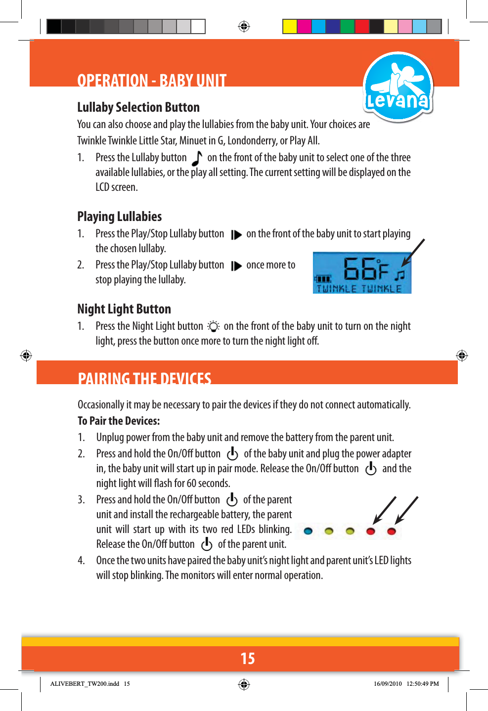 15OPERATION - BABY UNITLullaby Selection ButtonYou can also choose and play the lullabies from the baby unit. Your choices are Twinkle Twinkle Little Star, Minuet in G, Londonderry, or Play All.1.  Press the Lullaby button    on the front of the baby unit to select one of the three available lullabies, or the play all setting. The current setting will be displayed on the LCD screen.Playing Lullabies1.  Press the Play/Stop Lullaby button   on the front of the baby unit to start playing the chosen lullaby.2.  Press the Play/Stop Lullaby button   once more to stop playing the lullaby.Night Light Button1.  Press the Night Light button   on the front of the baby unit to turn on the night light, press the button once more to turn the night light o.PAIRING THE DEVICESOccasionally it may be necessary to pair the devices if they do not connect automatically.To Pair the Devices:1.  Unplug power from the baby unit and remove the battery from the parent unit.2.  Press and hold the On/O button   of the baby unit and plug the power adapter in, the baby unit will start up in pair mode. Release the On/O button   and the night light will ash for 60 seconds. 3.  Press and hold the On/O button   of the parent unit and install the rechargeable battery, the parent unit will start up with its two red LEDs blinking. Release the On/O button   of the parent unit.4.  Once the two units have paired the baby unit’s night light and parent unit’s LED lights will stop blinking. The monitors will enter normal operation.$/,9(%(57B7:LQGG 30