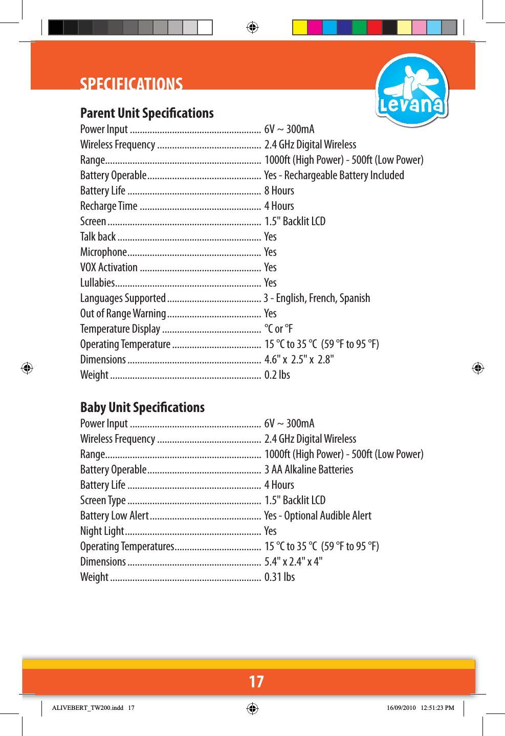 17SPECIFICATIONSParent Unit SpecicationsPower Input ..................................................... 6V ~ 300mAWireless Frequency .......................................... 2.4 GHz Digital WirelessRange............................................................... 1000ft (High Power) - 500ft (Low Power)Battery Operable .............................................. Yes - Rechargeable Battery IncludedBattery Life ...................................................... 8 HoursRecharge Time ................................................. 4 HoursScreen .............................................................. 1.5&quot; Backlit LCDTalk back .......................................................... YesMicrophone ...................................................... YesVOX Activation ................................................. YesLullabies ...........................................................  YesLanguages Supported ...................................... 3 - English, French, SpanishOut of Range Warning ...................................... YesTemperature Display ........................................ °C or °FOperating Temperature .................................... 15 °C to 35 °C  (59 °F to 95 °F)Dimensions ...................................................... 4.6&quot; x  2.5&quot; x  2.8&quot;Weight ............................................................. 0.2 lbsBaby Unit SpecicationsPower Input ..................................................... 6V ~ 300mAWireless Frequency .......................................... 2.4 GHz Digital WirelessRange............................................................... 1000ft (High Power) - 500ft (Low Power) Battery Operable .............................................. 3 AA Alkaline BatteriesBattery Life ...................................................... 4 HoursScreen Type ...................................................... 1.5&quot; Backlit LCDBattery Low Alert ............................................. Yes - Optional Audible AlertNight Light ....................................................... YesOperating Temperatures ................................... 15 °C to 35 °C  (59 °F to 95 °F)Dimensions ...................................................... 5.4&quot; x 2.4&quot; x 4&quot;Weight ............................................................. 0.31 lbs$/,9(%(57B7:LQGG 30