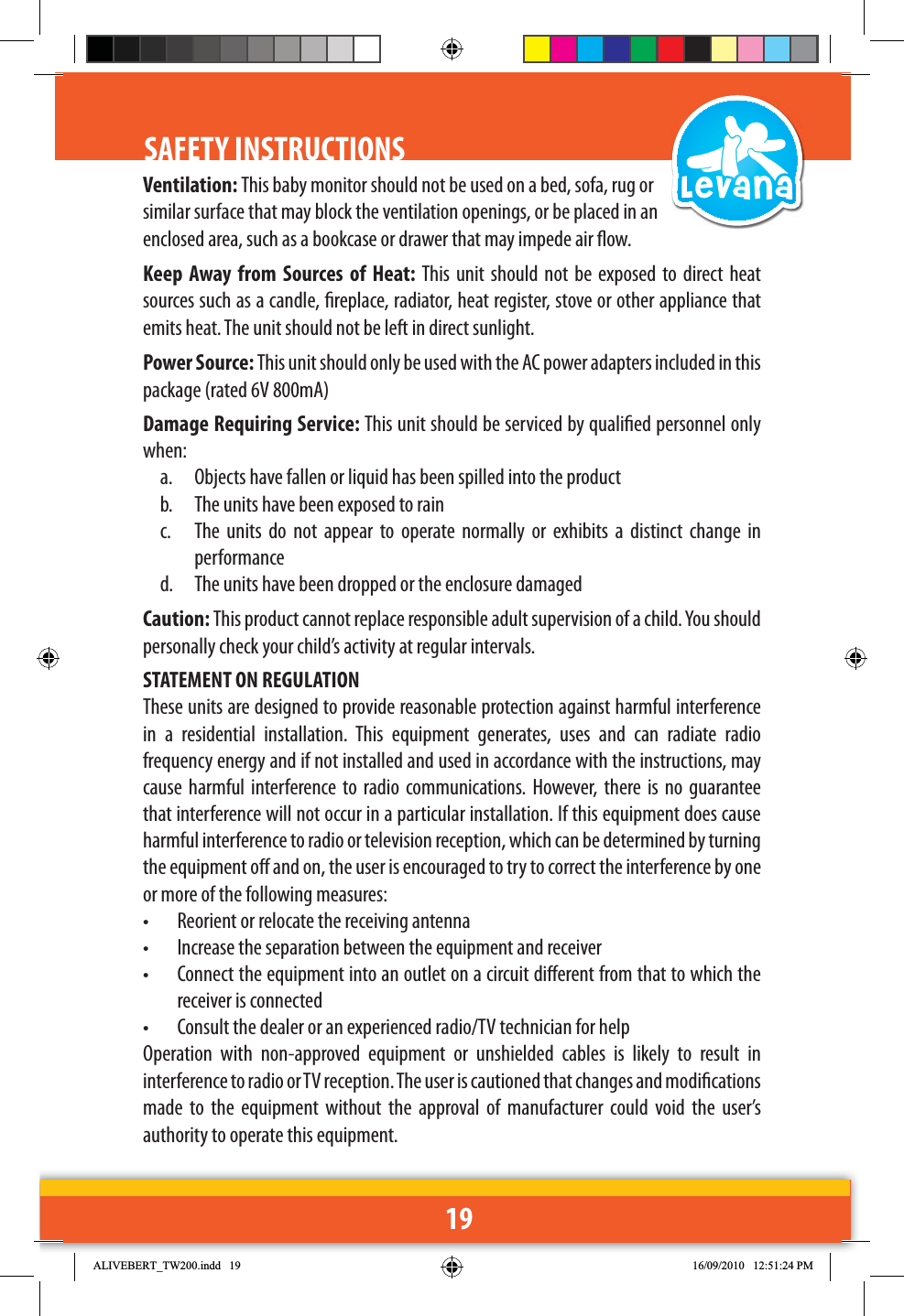19SAFETY INSTRUCTIONS Ventilation: This baby monitor should not be used on a bed, sofa, rug or similar surface that may block the ventilation openings, or be placed in an enclosed area, such as a bookcase or drawer that may impede air ow.Keep Away from Sources of Heat: This unit should not be exposed to direct heat sources such as a candle, replace, radiator, heat register, stove or other appliance that emits heat. The unit should not be left in direct sunlight.Power Source: This unit should only be used with the AC power adapters included in this package (rated 6V 800mA)Damage Requiring Service: This unit should be serviced by qualied personnel only when:a.  Objects have fallen or liquid has been spilled into the productb.  The units have been exposed to rainc.  The units do not appear to operate normally or exhibits a distinct change in performanced.  The units have been dropped or the enclosure damagedCaution: This product cannot replace responsible adult supervision of a child. You should personally check your child’s activity at regular intervals.STATEMENT ON REGULATIONThese units are designed to provide reasonable protection against harmful interference in a residential installation. This equipment generates, uses and can radiate radio frequency energy and if not installed and used in accordance with the instructions, may cause harmful interference to radio communications. However, there is no guarantee that interference will not occur in a particular installation. If this equipment does cause harmful interference to radio or television reception, which can be determined by turning the equipment o and on, the user is encouraged to try to correct the interference by one or more of the following measures:•  Reorient or relocate the receiving antenna•  Increase the separation between the equipment and receiver•  Connect the equipment into an outlet on a circuit dierent from that to which the receiver is connected•  Consult the dealer or an experienced radio/TV technician for helpOperation with non-approved equipment or unshielded cables is likely to result in interference to radio or TV reception. The user is cautioned that changes and modications made to the equipment without the approval of manufacturer could void the user’s authority to operate this equipment.$/,9(%(57B7:LQGG 30