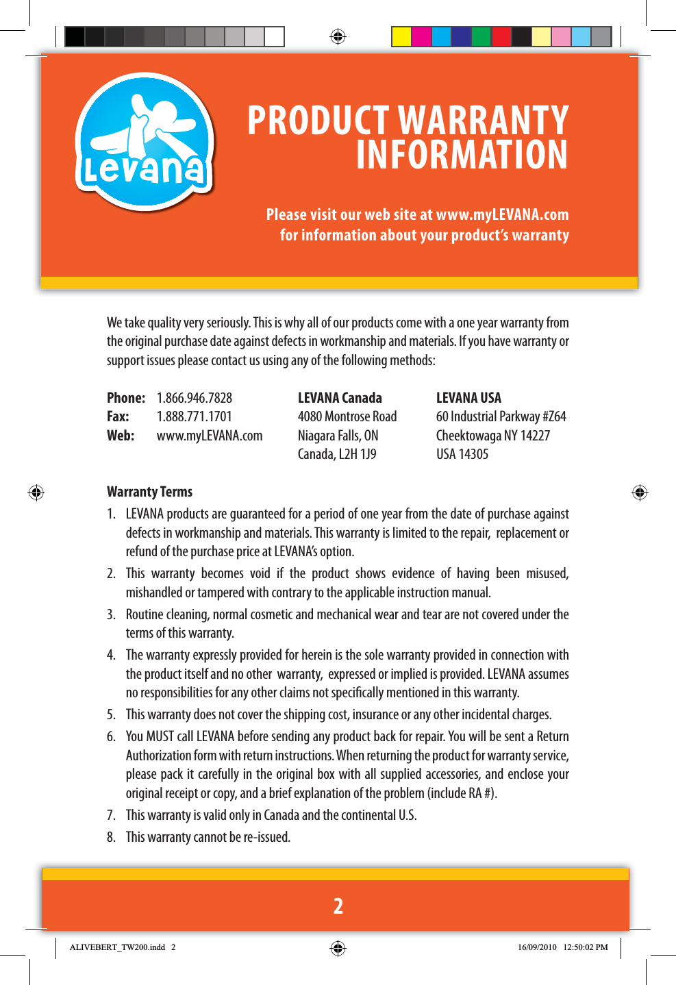 We take quality very seriously. This is why all of our products come with a one year warranty from the original purchase date against defects in workmanship and materials. If you have warranty or support issues please contact us using any of the following methods:Phone:   1.866.946.7828  LEVANA Canada  LEVANA USAFax:  1.888.771.1701  4080 Montrose Road  60 Industrial Parkway #Z64Web:   www.myLEVANA.com  Niagara Falls, ON  Cheektowaga NY 14227     Canada, L2H 1J9  USA 14305Warranty Terms1.  LEVANA products are guaranteed for a period of one year from the date of purchase against defects in workmanship and materials. This warranty is limited to the repair,  replacement or refund of the purchase price at LEVANA’s option. 2.  This warranty becomes void if the product shows evidence of having been misused, mishandled or tampered with contrary to the applicable instruction manual. 3.  Routine cleaning, normal cosmetic and mechanical wear and tear are not covered under the terms of this warranty. 4.  The warranty expressly provided for herein is the sole warranty provided in connection with the product itself and no other  warranty,  expressed or implied is provided. LEVANA assumes no responsibilities for any other claims not specically mentioned in this warranty. 5.  This warranty does not cover the shipping cost, insurance or any other incidental charges. 6.  You MUST call LEVANA before sending any product back for repair. You will be sent a Return Authorization form with return instructions. When returning the product for warranty service, please pack it carefully in the original box with all supplied accessories, and enclose your original receipt or copy, and a brief explanation of the problem (include RA #). 7.  This warranty is valid only in Canada and the continental U.S.8.  This warranty cannot be re-issued.PRODUCT WARRANTY INFORMATIONPlease visit our web site at www.myLEVANA.com for information about your product’s warranty2$/,9(%(57B7:LQGG 30