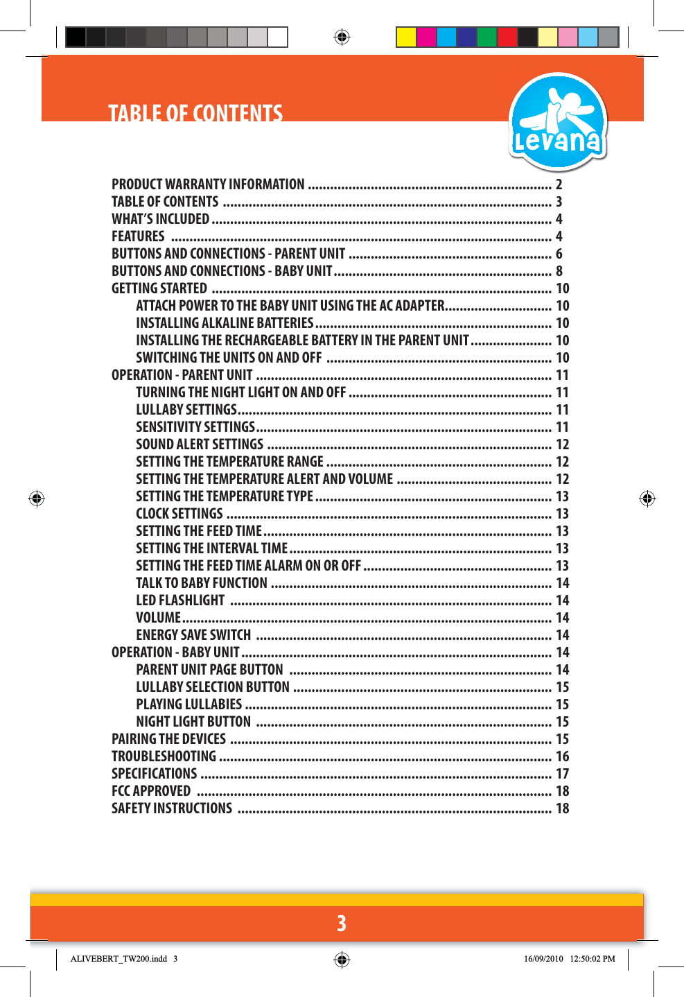 3TABLE OF CONTENTSPRODUCT WARRANTY INFORMATION .................................................................. 2TABLE OF CONTENTS  ......................................................................................... 3WHAT’S INCLUDED ............................................................................................ 4FEATURES  ....................................................................................................... 4 BUTTONS AND CONNECTIONS - PARENT UNIT ....................................................... 6 BUTTONS AND CONNECTIONS - BABY UNIT ........................................................... 8GETTING STARTED  ............................................................................................ 10 ATTACH POWER TO THE BABY UNIT USING THE AC ADAPTER ............................. 10 INSTALLING ALKALINE BATTERIES ................................................................ 10INSTALLING THE RECHARGEABLE BATTERY IN THE PARENT UNIT ...................... 10SWITCHING THE UNITS ON AND OFF  ............................................................. 10OPERATION - PARENT UNIT ................................................................................ 11   TURNING THE NIGHT LIGHT ON AND OFF ....................................................... 11LULLABY SETTINGS ..................................................................................... 11   SENSITIVITY SETTINGS ................................................................................ 11 SOUND ALERT SETTINGS  ............................................................................. 12 SETTING THE TEMPERATURE RANGE  ............................................................. 12   SETTING THE TEMPERATURE ALERT AND VOLUME .......................................... 12SETTING THE TEMPERATURE TYPE ................................................................ 13CLOCK SETTINGS  ........................................................................................ 13 SETTING THE FEED TIME .............................................................................. 13 SETTING THE INTERVAL TIME ....................................................................... 13SETTING THE FEED TIME ALARM ON OR OFF ................................................... 13TALK TO BABY FUNCTION ............................................................................ 14 LED FLASHLIGHT  ....................................................................................... 14  VOLUME ....................................................................................................   14 ENERGY SAVE SWITCH  ................................................................................ 14OPERATION - BABY UNIT .................................................................................... 14PARENT UNIT PAGE BUTTON  ....................................................................... 14LULLABY SELECTION BUTTON  ...................................................................... 15PLAYING LULLABIES  ................................................................................... 15NIGHT LIGHT BUTTON  ................................................................................ 15PAIRING THE DEVICES  ....................................................................................... 15TROUBLESHOOTING  .......................................................................................... 16SPECIFICATIONS  ............................................................................................... 17FCC APPROVED  ................................................................................................ 18SAFETY INSTRUCTIONS  ..................................................................................... 18$/,9(%(57B7:LQGG 30
