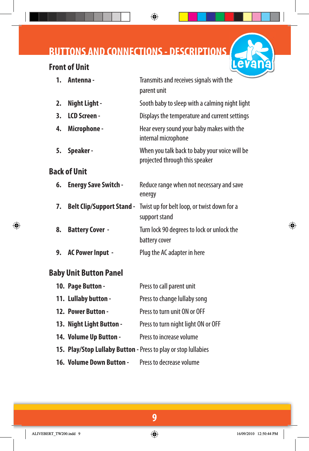 9BUTTONS AND CONNECTIONS - DESCRIPTIONSFront of Unit1.  Antenna -   Transmits and receives signals with the    parent unit2.  Night Light -   Sooth baby to sleep with a calming night light3.  LCD Screen -   Displays the temperature and current settings4.  Microphone -   Hear every sound your baby makes with the    internal microphone5.  Speaker -   When you talk back to baby your voice will be      projected through this speakerBack of Unit6.  Energy Save Switch -   Reduce range when not necessary and save     energy7.  Belt Clip/Support Stand -   Twist up for belt loop, or twist down for a    support stand8.  Battery Cover  -   Turn lock 90 degrees to lock or unlock the   battery cover9.  AC Power Input  -   Plug the AC adapter in hereBaby Unit Button Panel10.  Page Button -   Press to call parent unit 11.  Lullaby button -   Press to change lullaby song12.  Power Button -   Press to turn unit ON or OFF13.  Night Light Button -   Press to turn night light ON or OFF14.  Volume Up Button -   Press to increase volume15.  Play/Stop Lullaby Button - Press to play or stop lullabies16.  Volume Down Button -   Press to decrease volume$/,9(%(57B7:LQGG 30