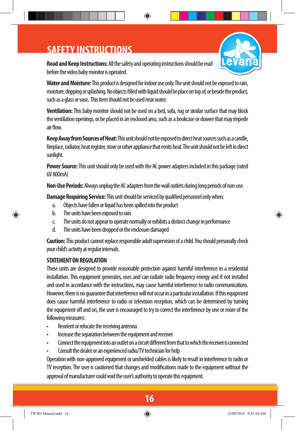 16SAFETY INSTRUCTIONS Read and Keep Instructions: All the safety and operating instructions should be read before the video baby monitor is operated.Water and Moisture: This product is designed for indoor use only. The unit should not be exposed to rain, moisture, dripping or splashing. No objects lled with liquid should be place on top of, or beside the product, such as a glass or vase.  This item should not be used near water.Ventilation: This baby monitor should not be used on a bed, sofa, rug or similar surface that may block the ventilation openings, or be placed in an enclosed area, such as a bookcase or drawer that may impede air ow.Keep Away from Sources of Heat: This unit should not be exposed to direct heat sources such as a candle, replace, radiator, heat register, stove or other appliance that emits heat. The unit should not be left in direct sunlight.Power Source: This unit should only be used with the AC power adapters included in this package (rated 6V 800mA)Non-Use Periods: Always unplug the AC adapters from the wall outlets during long periods of non-use.Damage Requiring Service: This unit should be serviced by qualied personnel only when:a.  Objects have fallen or liquid has been spilled into the productb.  The units have been exposed to rainc.  The units do not appear to operate normally or exhibits a distinct change in performanced.  The units have been dropped or the enclosure damagedCaution: This product cannot replace responsible adult supervision of a child. You should personally check your child’s activity at regular intervals.STATEMENT ON REGULATIONThese units are designed to provide reasonable protection against harmful interference in a residential installation. This equipment generates, uses and can radiate radio frequency energy and if not installed and used in accordance with the instructions, may cause harmful interference to radio communications. However, there is no guarantee that interference will not occur in a particular installation. If this equipment does cause harmful interference to radio or television reception, which can be determined by turning the equipment o and on, the user is encouraged to try to correct the interference by one or more of the following measures:•   Reorient or relocate the receiving antenna•   Increase the separation between the equipment and receiver•   Connect the equipment into an outlet on a circuit dierent from that to which the receiver is connected•   Consult the dealer or an experienced radio/TV technician for helpOperation with non-approved equipment or unshielded cables is likely to result in interference to radio or TV reception. The user is cautioned that changes and modications made to the equipment without the approval of manufacturer could void the user’s authority to operate this equipment.TW301 Manual.indd   16 22/09/2010   8:35:54 AM