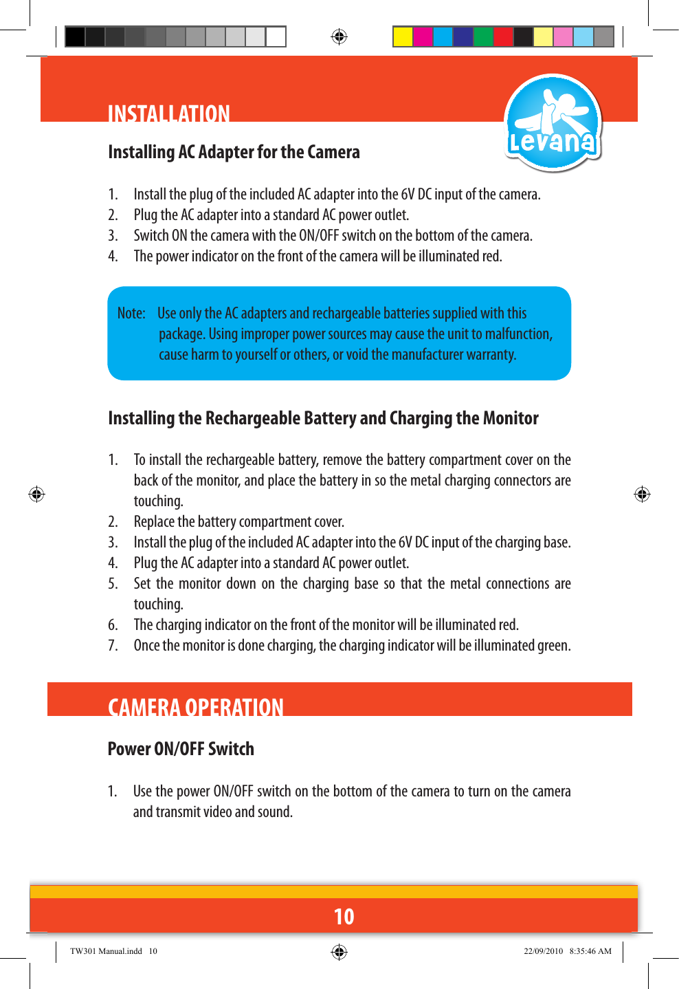 10INSTALLATIONCAMERA OPERATIONInstalling AC Adapter for the Camera1.  Install the plug of the included AC adapter into the 6V DC input of the camera.2.  Plug the AC adapter into a standard AC power outlet.3.  Switch ON the camera with the ON/OFF switch on the bottom of the camera.4.  The power indicator on the front of the camera will be illuminated red.Installing the Rechargeable Battery and Charging the Monitor1.  To install the rechargeable battery, remove the battery compartment cover on the back of the monitor, and place the battery in so the metal charging connectors are touching. 2.  Replace the battery compartment cover.3.  Install the plug of the included AC adapter into the 6V DC input of the charging base.4.  Plug the AC adapter into a standard AC power outlet.5.  Set  the  monitor  down  on  the  charging  base  so  that  the  metal  connections  are touching.6.  The charging indicator on the front of the monitor will be illuminated red.7.  Once the monitor is done charging, the charging indicator will be illuminated green.Note:   Use only the AC adapters and rechargeable batteries supplied with this package. Using improper power sources may cause the unit to malfunction, cause harm to yourself or others, or void the manufacturer warranty.Power ON/OFF Switch1.  Use the power ON/OFF switch on the bottom of the camera to turn on the camera and transmit video and sound.TW301 Manual.indd   10 22/09/2010   8:35:46 AM