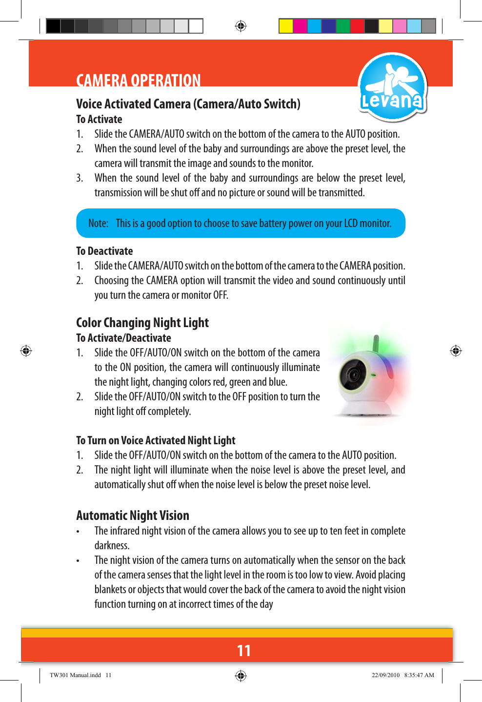11CAMERA OPERATIONVoice Activated Camera (Camera/Auto Switch)To Activate1.  Slide the CAMERA/AUTO switch on the bottom of the camera to the AUTO position.2.  When the sound level of the baby and surroundings are above the preset level, the camera will transmit the image and sounds to the monitor.3.  When the  sound  level of  the  baby  and  surroundings are below  the  preset  level, transmission will be shut o and no picture or sound will be transmitted.To Deactivate1.  Slide the CAMERA/AUTO switch on the bottom of the camera to the CAMERA position.2.  Choosing the CAMERA option will transmit the video and sound continuously until you turn the camera or monitor OFF.Note:   This is a good option to choose to save battery power on your LCD monitor.Color Changing Night LightTo Activate/Deactivate1.  Slide the OFF/AUTO/ON switch on the bottom of the camera to the ON position, the camera will continuously illuminate the night light, changing colors red, green and blue.2.  Slide the OFF/AUTO/ON switch to the OFF position to turn the night light o completely.To Turn on Voice Activated Night Light1.  Slide the OFF/AUTO/ON switch on the bottom of the camera to the AUTO position.2.  The night light will illuminate when the noise level is above the preset level, and automatically shut o when the noise level is below the preset noise level.Automatic Night Vision•  The infrared night vision of the camera allows you to see up to ten feet in complete darkness. •  The night vision of the camera turns on automatically when the sensor on the back of the camera senses that the light level in the room is too low to view. Avoid placing blankets or objects that would cover the back of the camera to avoid the night vision function turning on at incorrect times of the dayTW301 Manual.indd   11 22/09/2010   8:35:47 AM