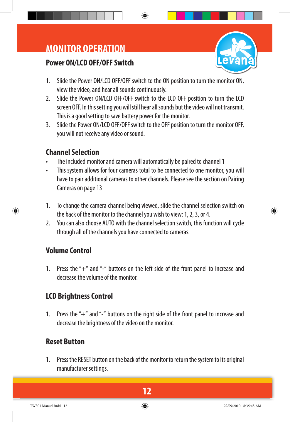 12MONITOR OPERATIONPower ON/LCD OFF/OFF Switch1.  Slide the Power ON/LCD OFF/OFF switch to the ON position to turn the monitor ON, view the video, and hear all sounds continuously.2.  Slide the  Power ON/LCD  OFF/OFF switch  to the  LCD OFF  position  to turn  the  LCD screen OFF. In this setting you will still hear all sounds but the video will not transmit. This is a good setting to save battery power for the monitor. 3.  Slide the Power ON/LCD OFF/OFF switch to the OFF position to turn the monitor OFF, you will not receive any video or sound.Channel Selection•  The included monitor and camera will automatically be paired to channel 1•  This system allows for four cameras total to be connected to one monitor, you will have to pair additional cameras to other channels. Please see the section on Pairing Cameras on page 131.  To change the camera channel being viewed, slide the channel selection switch on the back of the monitor to the channel you wish to view: 1, 2, 3, or 4. 2.  You can also choose AUTO with the channel selection switch, this function will cycle through all of the channels you have connected to cameras.Volume Control1.  Press the “+“ and “-“ buttons on the  left side  of the  front panel to increase and decrease the volume of the monitor.LCD Brightness Control1.  Press the “+“ and “-“ buttons on the right side of the front panel to increase and decrease the brightness of the video on the monitor.Reset Button1.  Press the RESET button on the back of the monitor to return the system to its original manufacturer settings.TW301 Manual.indd   12 22/09/2010   8:35:48 AM