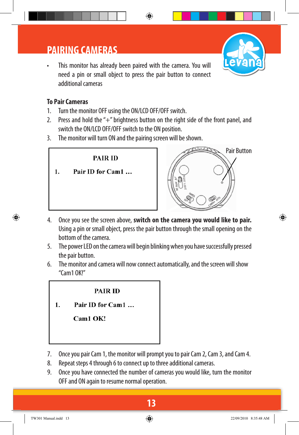 13PAIRING CAMERAS•  This monitor has already been  paired with the camera. You will need  a  pin  or  small  object  to  press  the  pair  button  to  connect additional camerasTo Pair Cameras1.  Turn the monitor OFF using the ON/LCD OFF/OFF switch.2.  Press and hold the “+” brightness button on the right side of the front panel, and switch the ON/LCD OFF/OFF switch to the ON position.3.  The monitor will turn ON and the pairing screen will be shown.4.  Once you see the screen above, switch on the camera you would like to pair. Using a pin or small object, press the pair button through the small opening on the bottom of the camera.5.  The power LED on the camera will begin blinking when you have successfully pressed the pair button.6.  The monitor and camera will now connect automatically, and the screen will show   “Cam1 OK!”7.  Once you pair Cam 1, the monitor will prompt you to pair Cam 2, Cam 3, and Cam 4. 8.  Repeat steps 4 through 6 to connect up to three additional cameras.9.  Once you have connected the number of cameras you would like, turn the monitor OFF and ON again to resume normal operation. Pair ButtonTW301 Manual.indd   13 22/09/2010   8:35:48 AM