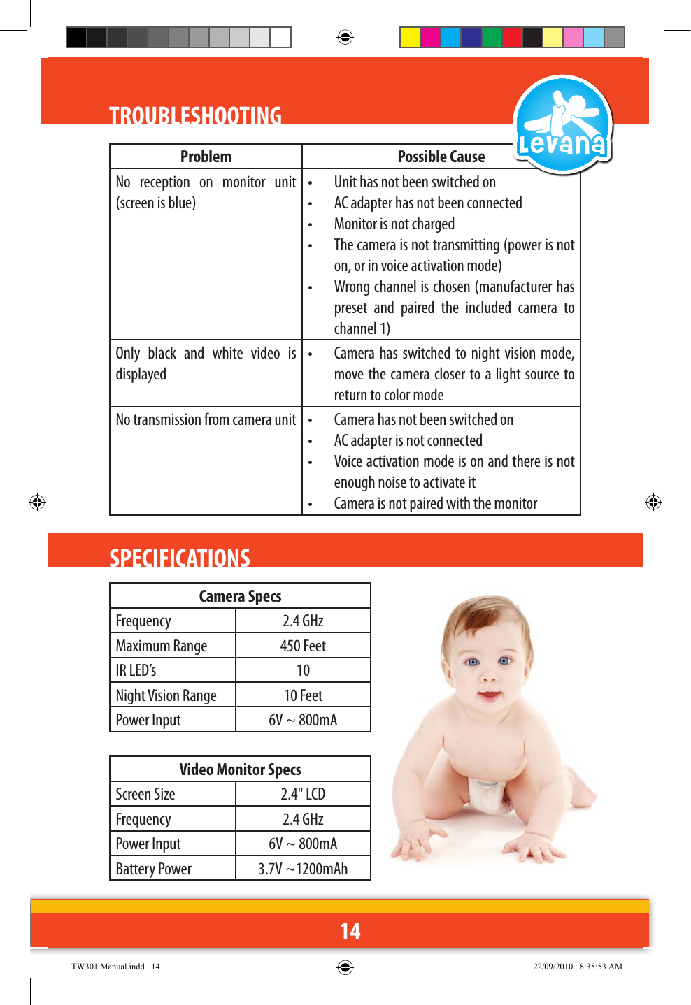 14Problem Possible CauseNo  reception  on  monitor  unit (screen is blue)•  Unit has not been switched on•  AC adapter has not been connected•  Monitor is not charged•  The camera is not transmitting (power is not on, or in voice activation mode)•  Wrong channel is chosen (manufacturer has preset  and  paired  the  included  camera  to channel 1)Only  black  and  white  video  is displayed•  Camera has  switched to  night vision  mode, move the camera closer to a light source to return to color modeNo transmission from camera unit  •  Camera has not been switched on•  AC adapter is not connected•  Voice activation mode is on and there is not enough noise to activate it•  Camera is not paired with the monitorTROUBLESHOOTINGSPECIFICATIONS Camera SpecsFrequency 2.4 GHzMaximum Range 450 FeetIR LED’s 10Night Vision Range 10 FeetPower Input 6V ~ 800mAVideo Monitor SpecsScreen Size 2.4&quot; LCDFrequency 2.4 GHzPower Input 6V ~ 800mABattery Power 3.7V ~1200mAhTW301 Manual.indd   14 22/09/2010   8:35:53 AM