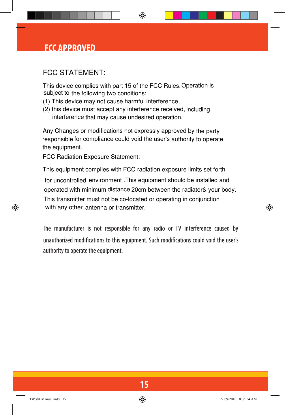 15FCC APPROVEDThe  manufacturer  is  not  responsible  for  any  radio  or  TV  interference  caused  by unauthorized modications to this equipment. Such modications could void the user&apos;s authority to operate the equipment.TW301 Manual.indd   15 22/09/2010   8:35:54 AMFCC STATEMENT:This device complies with part 15 of the FCC Rules.  the following two conditions: (1) This device may not cause harmful interference,(2) this device must accept any interference received,  that may cause undesired operation.Any Changes or modifications not expressly approved by  for compliance could void the user&apos;s the equipment.FCC Radiation Exposure Statement:  This equipment complies with FCC radiation exposure limits set forth environment .This equipment should be installed and 20cm between the radiator&amp; your body.  This transmitter must not be co-located or operating in conjunction antenna or transmitter.Operation is includingthe party for uncontrolledoperated with minimum distance with any other subject to interference responsible authority to operate 