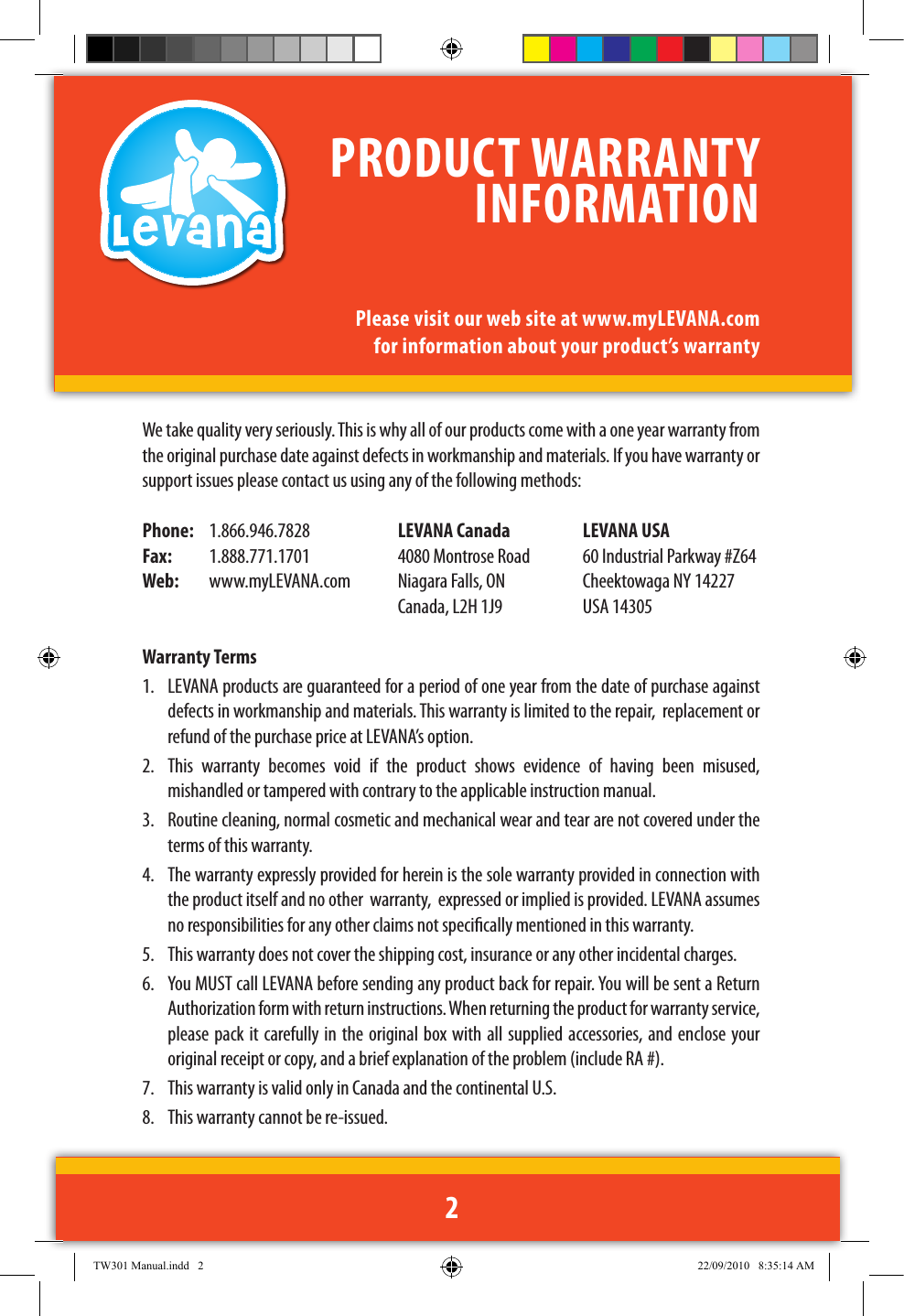 We take quality very seriously. This is why all of our products come with a one year warranty from the original purchase date against defects in workmanship and materials. If you have warranty or support issues please contact us using any of the following methods: Phone:   1.866.946.7828  LEVANA Canada  LEVANA USAFax:  1.888.771.1701  4080 Montrose Road  60 Industrial Parkway #Z64Web:   www.myLEVANA.com  Niagara Falls, ON  Cheektowaga NY 14227     Canada, L2H 1J9  USA 14305Warranty Terms1.  LEVANA products are guaranteed for a period of one year from the date of purchase against defects in workmanship and materials. This warranty is limited to the repair,  replacement or refund of the purchase price at LEVANA’s option. 2.  This  warranty  becomes  void  if  the  product  shows  evidence  of  having  been  misused, mishandled or tampered with contrary to the applicable instruction manual. 3.  Routine cleaning, normal cosmetic and mechanical wear and tear are not covered under the terms of this warranty. 4.  The warranty expressly provided for herein is the sole warranty provided in connection with the product itself and no other  warranty,  expressed or implied is provided. LEVANA assumes no responsibilities for any other claims not specically mentioned in this warranty. 5.  This warranty does not cover the shipping cost, insurance or any other incidental charges. 6.  You MUST call LEVANA before sending any product back for repair. You will be sent a Return Authorization form with return instructions. When returning the product for warranty service, please pack it carefully in the original box with all supplied accessories, and enclose your original receipt or copy, and a brief explanation of the problem (include RA #). 7.  This warranty is valid only in Canada and the continental U.S.8.  This warranty cannot be re-issued.PRODUCT WARRANTY INFORMATIONPlease visit our web site at www.myLEVANA.com for information about your product’s warranty2TW301 Manual.indd   2 22/09/2010   8:35:14 AM