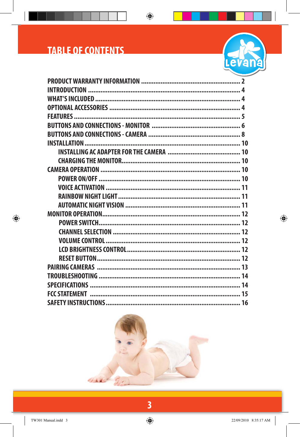 3PRODUCT WARRANTY INFORMATION ........................................................ 2INTRODUCTION ...................................................................................... 4WHAT’S INCLUDED .................................................................................. 4OPTIONAL ACCESSORIES .......................................................................... 4FEATURES .............................................................................................. 5BUTTONS AND CONNECTIONS - MONITOR  .................................................. 6BUTTONS AND CONNECTIONS - CAMERA .................................................... 8INSTALLATION ........................................................................................ 10INSTALLING AC ADAPTER FOR THE CAMERA  ......................................... 10CHARGING THE MONITOR ................................................................... 10CAMERA OPERATION ............................................................................... 10POWER ON/OFF ................................................................................ 10VOICE ACTIVATION  ............................................................................ 11RAINBOW NIGHT LIGHT ..................................................................... 11AUTOMATIC NIGHT VISION  ................................................................. 11MONITOR OPERATION .............................................................................. 12POWER SWITCH ................................................................................ 12CHANNEL SELECTION  ........................................................................ 12VOLUME CONTROL ............................................................................ 12LCD BRIGHTNESS CONTROL ................................................................ 12RESET BUTTON ................................................................................. 12PAIRING CAMERAS  ................................................................................. 13TROUBLESHOOTING ................................................................................ 14SPECIFICATIONS  ..................................................................................... 14FCC STATEMENT  ..................................................................................... 15SAFETY INSTRUCTIONS ............................................................................ 16TABLE OF CONTENTSTW301 Manual.indd   3 22/09/2010   8:35:17 AM