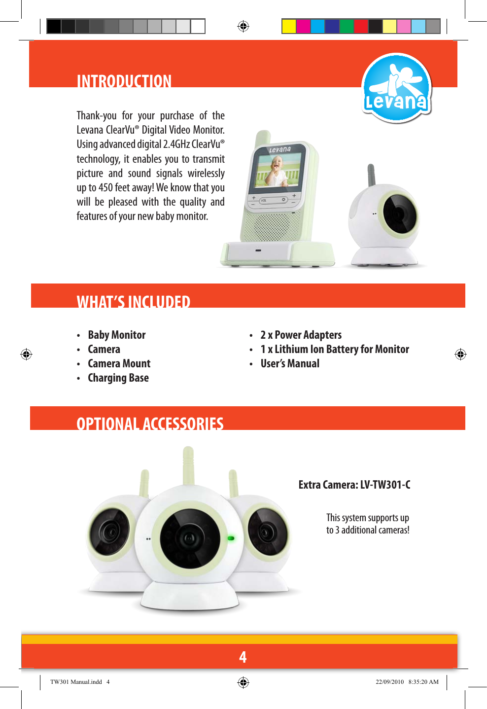 4INTRODUCTIONThank-you  for  your  purchase  of  the Levana ClearVu® Digital Video Monitor. Using advanced digital 2.4GHz ClearVu® technology,  it enables you to transmit picture  and  sound  signals  wirelessly up to 450 feet away! We know that you will  be  pleased  with  the  quality  and features of your new baby monitor. WHAT’S INCLUDED •  Baby Monitor•  Camera•  Camera Mount•  Charging Base•  2 x Power Adapters•  1 x Lithium Ion Battery for Monitor•  User’s Manual OPTIONAL ACCESSORIES Extra Camera: LV-TW301-CThis system supports up to 3 additional cameras!TW301 Manual.indd   4 22/09/2010   8:35:20 AM