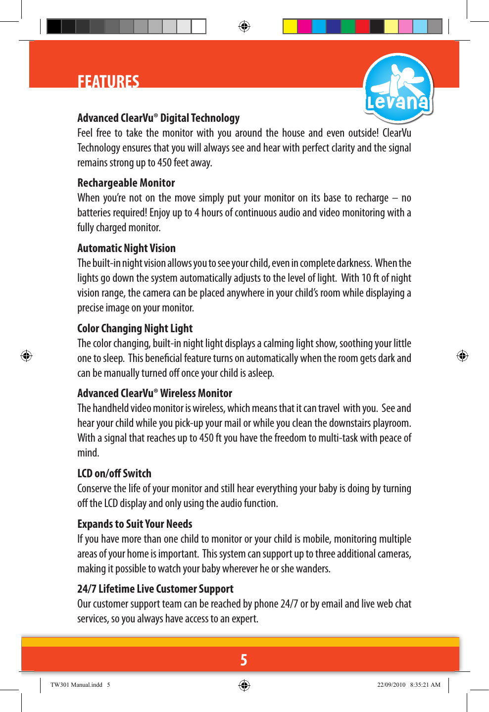 5FEATURESAdvanced ClearVu® Digital Technology Feel  free  to  take  the  monitor  with  you  around  the  house  and  even  outside!  ClearVu Technology ensures that you will always see and hear with perfect clarity and the signal remains strong up to 450 feet away. Rechargeable Monitor When you’re not on the  move  simply  put  your  monitor on  its  base to  recharge  –  no batteries required! Enjoy up to 4 hours of continuous audio and video monitoring with a fully charged monitor.Automatic Night VisionThe built-in night vision allows you to see your child, even in complete darkness.  When the lights go down the system automatically adjusts to the level of light.  With 10 ft of night vision range, the camera can be placed anywhere in your child’s room while displaying a precise image on your monitor.Color Changing Night LightThe color changing, built-in night light displays a calming light show, soothing your little one to sleep.  This benecial feature turns on automatically when the room gets dark and can be manually turned o once your child is asleep.Advanced ClearVu® Wireless MonitorThe handheld video monitor is wireless, which means that it can travel  with you.  See and hear your child while you pick-up your mail or while you clean the downstairs playroom.  With a signal that reaches up to 450 ft you have the freedom to multi-task with peace of mind.LCD on/o SwitchConserve the life of your monitor and still hear everything your baby is doing by turning o the LCD display and only using the audio function. Expands to Suit Your NeedsIf you have more than one child to monitor or your child is mobile, monitoring multiple areas of your home is important.  This system can support up to three additional cameras, making it possible to watch your baby wherever he or she wanders.  24/7 Lifetime Live Customer SupportOur customer support team can be reached by phone 24/7 or by email and live web chat services, so you always have access to an expert.TW301 Manual.indd   5 22/09/2010   8:35:21 AM