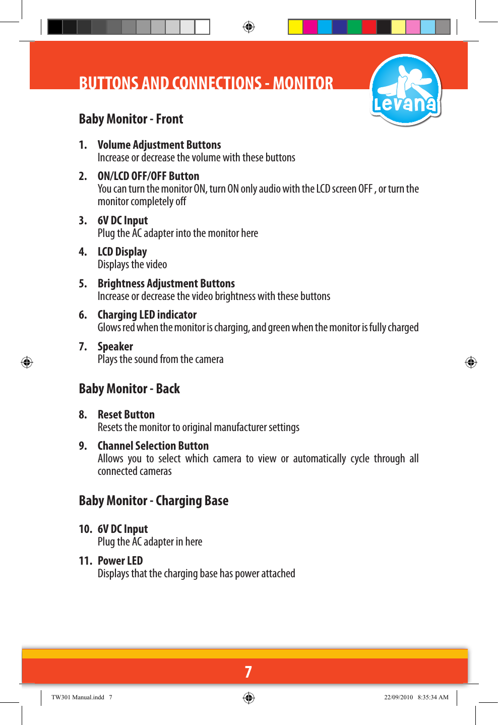 7BUTTONS AND CONNECTIONS - MONITORBaby Monitor - Front1.  Volume Adjustment Buttons  Increase or decrease the volume with these buttons2.  ON/LCD OFF/OFF Button  You can turn the monitor ON, turn ON only audio with the LCD screen OFF , or turn the monitor completely o3.  6V DC Input Plug the AC adapter into the monitor here4.  LCD Display  Displays the video5.  Brightness Adjustment Buttons  Increase or decrease the video brightness with these buttons6.  Charging LED indicator  Glows red when the monitor is charging, and green when the monitor is fully charged 7.  Speaker  Plays the sound from the camera Baby Monitor - Back8.  Reset Button  Resets the monitor to original manufacturer settings9.  Channel Selection Button  Allows  you  to  select  which  camera  to  view  or  automatically  cycle  through  all connected camerasBaby Monitor - Charging Base10.  6V DC Input Plug the AC adapter in here11.  Power LED Displays that the charging base has power attachedTW301 Manual.indd   7 22/09/2010   8:35:34 AM