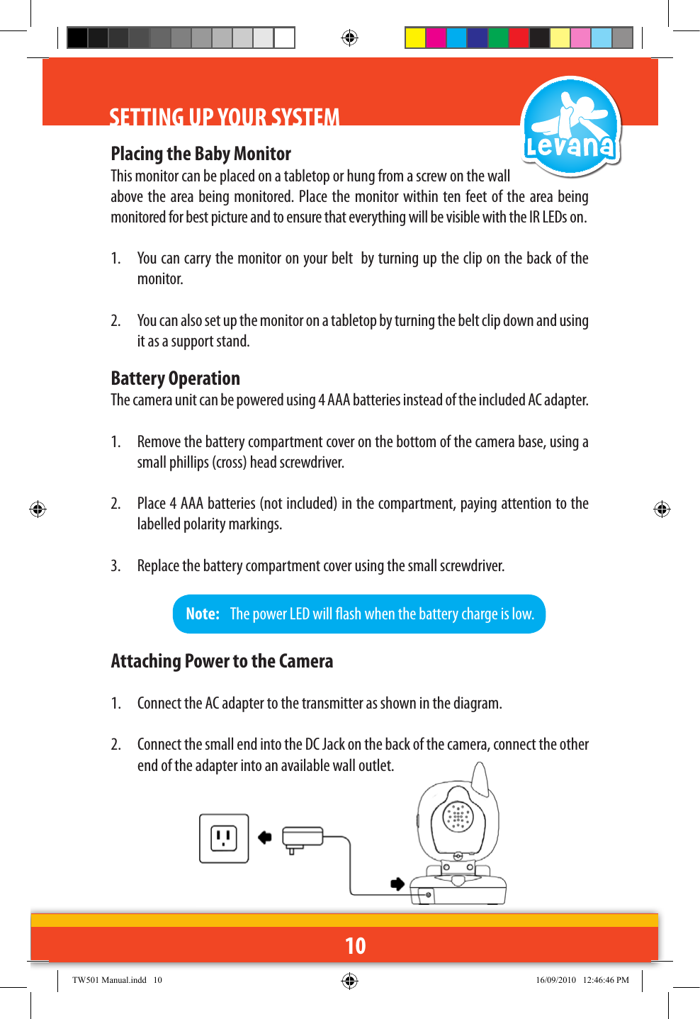 10SETTING UP YOUR SYSTEMPlacing the Baby MonitorThis monitor can be placed on a tabletop or hung from a screw on the wall above the area being monitored. Place the monitor within  ten feet of  the area being monitored for best picture and to ensure that everything will be visible with the IR LEDs on.1.  You can carry the monitor on your belt  by turning up the clip on the back of the monitor. 2.  You can also set up the monitor on a tabletop by turning the belt clip down and using it as a support stand.Battery OperationThe camera unit can be powered using 4 AAA batteries instead of the included AC adapter.1.  Remove the battery compartment cover on the bottom of the camera base, using a small phillips (cross) head screwdriver.2.  Place 4 AAA batteries (not included) in the compartment, paying attention to the labelled polarity markings.3.  Replace the battery compartment cover using the small screwdriver.Note:   The power LED will ash when the battery charge is low. Attaching Power to the Camera1.  Connect the AC adapter to the transmitter as shown in the diagram. 2.  Connect the small end into the DC Jack on the back of the camera, connect the other end of the adapter into an available wall outlet.TW501 Manual.indd   10 16/09/2010   12:46:46 PM
