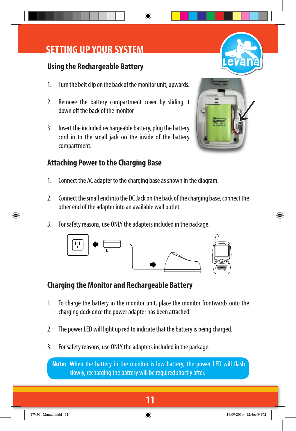 11Using the Rechargeable Battery1.  Turn the belt clip on the back of the monitor unit, upwards.2.  Remove  the  battery  compartment  cover  by  sliding  it down o the back of the monitor3.  Insert the included rechargeable battery, plug the battery cord  in  to  the  small  jack  on  the  inside  of  the  battery compartment.Attaching Power to the Charging Base1.  Connect the AC adapter to the charging base as shown in the diagram. 2.  Connect the small end into the DC Jack on the back of the charging base, connect the other end of the adapter into an available wall outlet.3.  For safety reasons, use ONLY the adapters included in the package.Charging the Monitor and Rechargeable Battery1.  To charge the battery in the monitor unit, place the monitor frontwards onto the charging dock once the power adapter has been attached.2.  The power LED will light up red to indicate that the battery is being charged.3.  For safety reasons, use ONLY the adapters included in the package.↑Note:  When  the  battery in  the  monitor is  low battery, the  power LED  will  ash slowly, recharging the battery will be required shortly after.SETTING UP YOUR SYSTEMTW501 Manual.indd   11 16/09/2010   12:46:49 PM