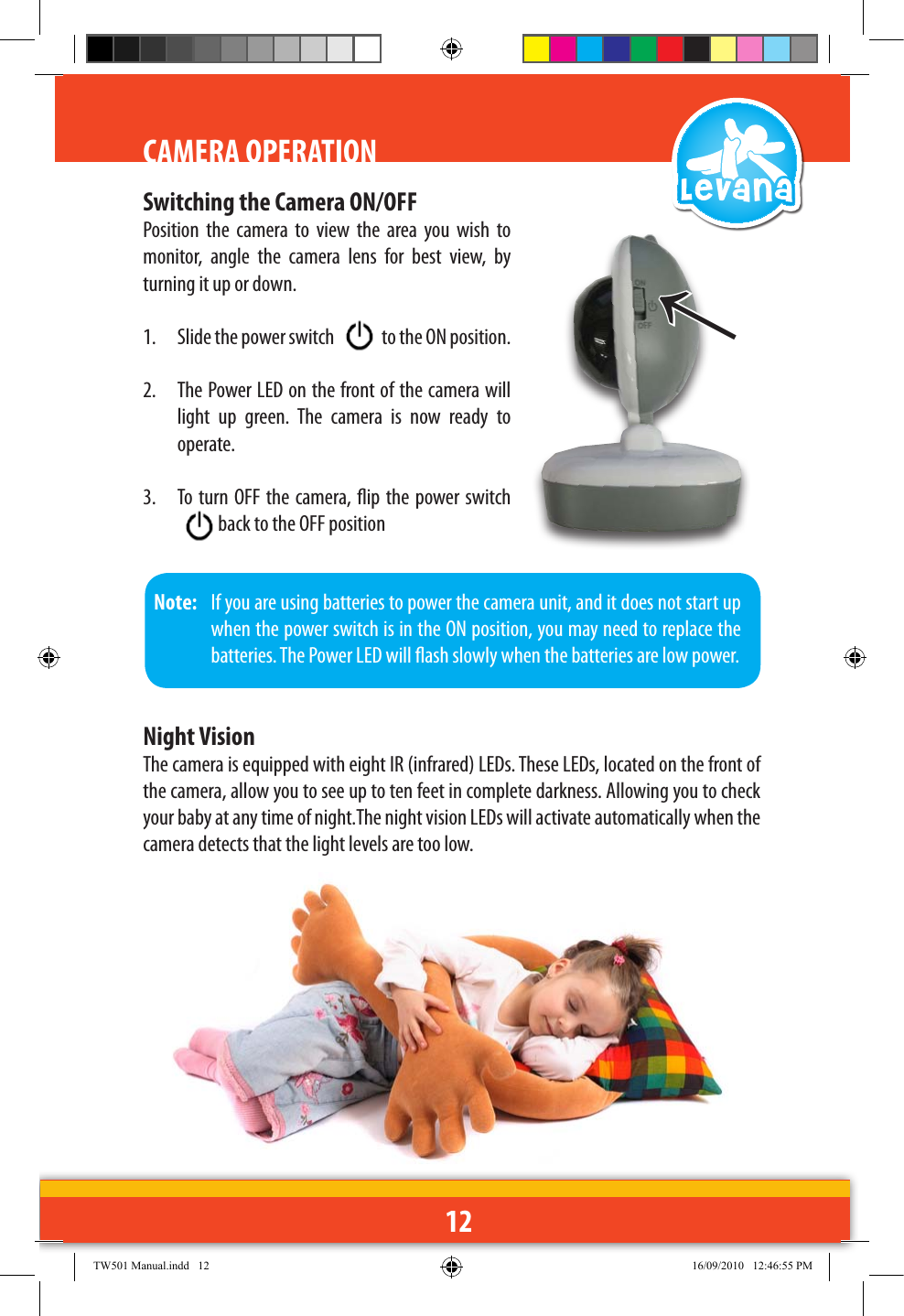 12CAMERA OPERATIONSwitching the Camera ON/OFFPosition  the  camera  to  view  the  area  you  wish  to monitor,  angle  the  camera  lens  for  best  view,  by turning it up or down.1.  Slide the power switch   to the ON position.2.  The Power LED on the front of the camera will light  up  green.  The  camera  is  now  ready  to operate.3.  To turn OFF the camera, ip the power switch  back to the OFF position ↑Note:   If you are using batteries to power the camera unit, and it does not start up when the power switch is in the ON position, you may need to replace the batteries. The Power LED will ash slowly when the batteries are low power.Night VisionThe camera is equipped with eight IR (infrared) LEDs. These LEDs, located on the front of the camera, allow you to see up to ten feet in complete darkness. Allowing you to check your baby at any time of night.The night vision LEDs will activate automatically when the camera detects that the light levels are too low.TW501 Manual.indd   12 16/09/2010   12:46:55 PM