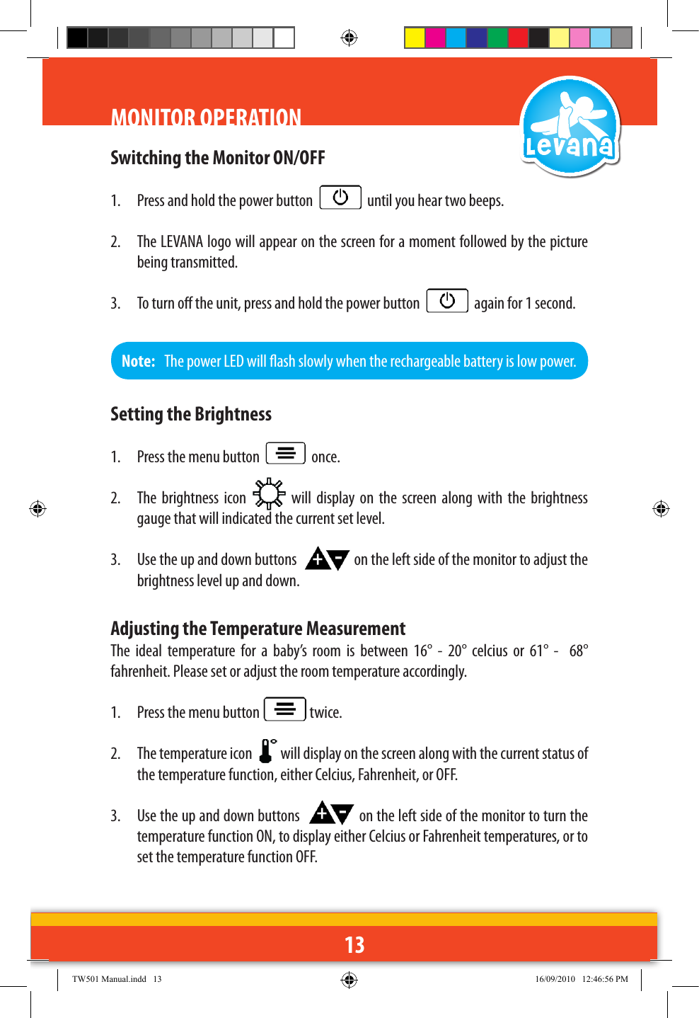 13Switching the Monitor ON/OFF1.  Press and hold the power button     until you hear two beeps.2.  The LEVANA logo will appear on the screen for a moment followed by the picture being transmitted.3.  To turn o the unit, press and hold the power button     again for 1 second. MONITOR OPERATIONNote:   The power LED will ash slowly when the rechargeable battery is low power.Setting the Brightness1.  Press the menu button     once.2.  The  brightness  icon    will  display on  the  screen along  with  the  brightness gauge that will indicated the current set level.3.  Use the up and down buttons    on the left side of the monitor to adjust the brightness level up and down.Adjusting the Temperature MeasurementThe  ideal  temperature  for  a  baby’s  room  is  between  16°  -  20°  celcius  or  61°  -    68° fahrenheit. Please set or adjust the room temperature accordingly.1.  Press the menu button   twice.2.  The temperature icon    will display on the screen along with the current status of the temperature function, either Celcius, Fahrenheit, or OFF.3.  Use the up and down buttons    on the left side of the monitor to turn the temperature function ON, to display either Celcius or Fahrenheit temperatures, or to set the temperature function OFF.TW501 Manual.indd   13 16/09/2010   12:46:56 PM