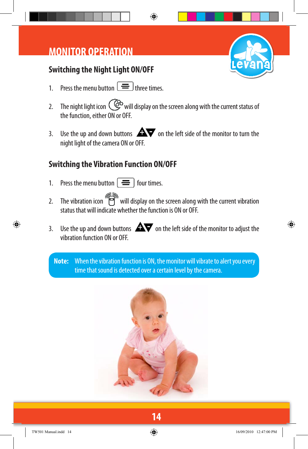 14Switching the Night Light ON/OFF1.  Press the menu button    three times.2.  The night light icon    will display on the screen along with the current status of the function, either ON or OFF.3.  Use the up and down buttons    on the left side of the monitor to turn the night light of the camera ON or OFF.Switching the Vibration Function ON/OFF1.  Press the menu button     four times.2.  The vibration icon   will display on the screen along with the current vibration status that will indicate whether the function is ON or OFF.3.  Use the up and down buttons    on the left side of the monitor to adjust the vibration function ON or OFF.MONITOR OPERATIONNote:   When the vibration function is ON, the monitor will vibrate to alert you every time that sound is detected over a certain level by the camera.TW501 Manual.indd   14 16/09/2010   12:47:00 PM