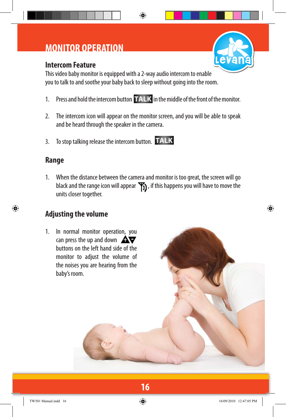 16MONITOR OPERATIONIntercom FeatureThis video baby monitor is equipped with a 2-way audio intercom to enable you to talk to and soothe your baby back to sleep without going into the room.1.  Press and hold the intercom button  in the middle of the front of the monitor.2.  The intercom icon will appear on the monitor screen, and you will be able to speak and be heard through the speaker in the camera.3.  To stop talking release the intercom button. Range1.  When the distance between the camera and monitor is too great, the screen will go black and the range icon will appear  , if this happens you will have to move the units closer together.Adjusting the volume1.  In  normal  monitor  operation,  you can press the up and down    buttons on the left hand side of the monitor  to  adjust  the  volume  of the noises you are hearing from the baby’s room.TW501 Manual.indd   16 16/09/2010   12:47:05 PM