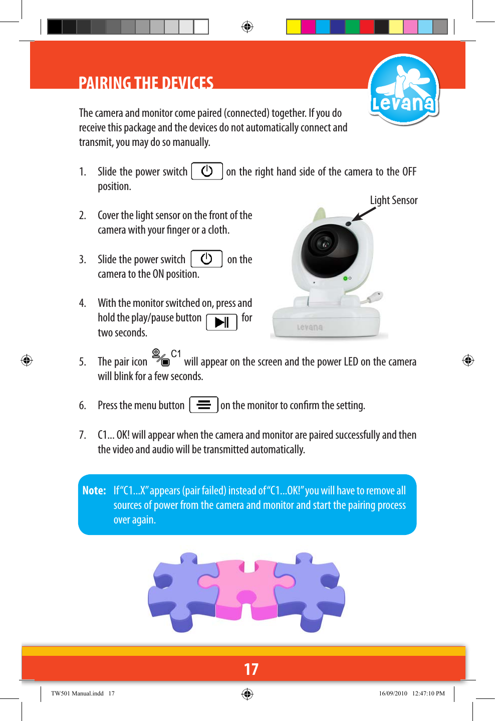 17PAIRING THE DEVICESThe camera and monitor come paired (connected) together. If you do receive this package and the devices do not automatically connect and transmit, you may do so manually.1.  Slide the power switch   on the right hand side of the camera to the OFF position.2.  Cover the light sensor on the front of the camera with your nger or a cloth.3.  Slide the power switch     on the camera to the ON position.4.  With the monitor switched on, press and hold the play/pause button     for two seconds. 5.  The pair icon   will appear on the screen and the power LED on the camera will blink for a few seconds.6.  Press the menu button    on the monitor to conrm the setting.7.  C1... OK! will appear when the camera and monitor are paired successfully and then the video and audio will be transmitted automatically.Note:   If “C1...X” appears (pair failed) instead of “C1...OK!” you will have to remove all sources of power from the camera and monitor and start the pairing process over again.Light SensorTW501 Manual.indd   17 16/09/2010   12:47:10 PM