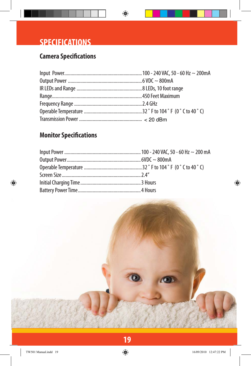 19SPECIFICATIONSCamera SpecicationsInput  Power...............................................................100 - 240 VAC, 50 - 60 Hz ~ 200mAOutput Power  ............................................................6 VDC ~ 800mAIR LEDs and Range  .....................................................8 LEDs, 10 foot rangeRange.........................................................................450 Feet MaximumFrequency Range .......................................................2.4 GHzOperable Temperature  ...............................................32 ˚ F to 104 ˚ F  (0 ˚ C to 40 ˚ C)Transmission Power ...................................................Monitor SpecicationsInput Power ..............................................................100 - 240 VAC, 50 - 60 Hz ~ 200 mA Output Power ............................................................6VDC ~ 800mAOperable Temperature  ...............................................32 ˚ F to 104 ˚ F  (0 ˚ C to 40 ˚ C)Screen Size ................................................................2.4”Initial Charging Time .................................................3 HoursBattery Power Time ...................................................4 HoursTW501 Manual.indd   19 16/09/2010   12:47:22 PM&lt; 20 dBm