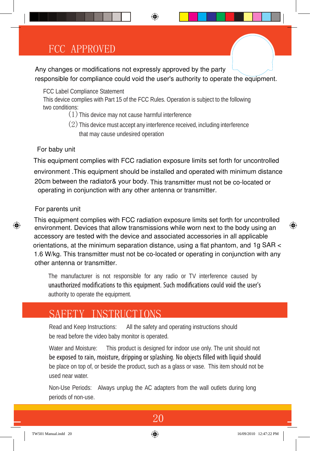 20FCC APPROVED SAFETY INSTRUCTIONS Read and Keep Instructions:  All the safety and operating instructions should be read before the video baby monitor is operated.Water and Moisture:  This product is designed for indoor use only. The unit should not be place on top of, or beside the product, such as a glass or vase.  This item should not be used near water.Non-Use Periods:  Always unplug the AC adapters from the wall outlets during long periods of non-use.TW501 Manual.indd   20 16/09/2010   12:47:22 PMThe  manufacturer  is  not  responsible  for  any  radio  or  TV  interference  caused  by authority to operate the equipment.For baby unit This equipment complies with FCC radiation exposure limits set forth for uncontrolledenvironment. Devices that allow transmissions while worn next to the body using an accessory are tested with the device and associated accessories in all applicable orientations, at the minimum separation distance, using a flat phantom, and 1g SAR &lt;1.6 W/kg. This transmitter must not be co-located or operating in conjunction with anyother antenna or transmitter.  For parents unit  FCC Label Compliance Statement This device complies with Part 15 of the FCC Rules. Operation is subject to the following two conditions: (1)  This device may not cause harmful interference(2) This device must accept any interference received, including interference that may cause undesired operation This equipment complies with FCC radiation exposure limits set forth for uncontrolled environment .This equipment should be installed and operated with minimum distance 20cm between the radiator&amp; your body.  This transmitter must not be co-located or  operating in conjunction with any other antenna or transmitter.Any changes or modifications not expressly approved by the party responsible for compliance could void the user&apos;s authority to operate the equipment.