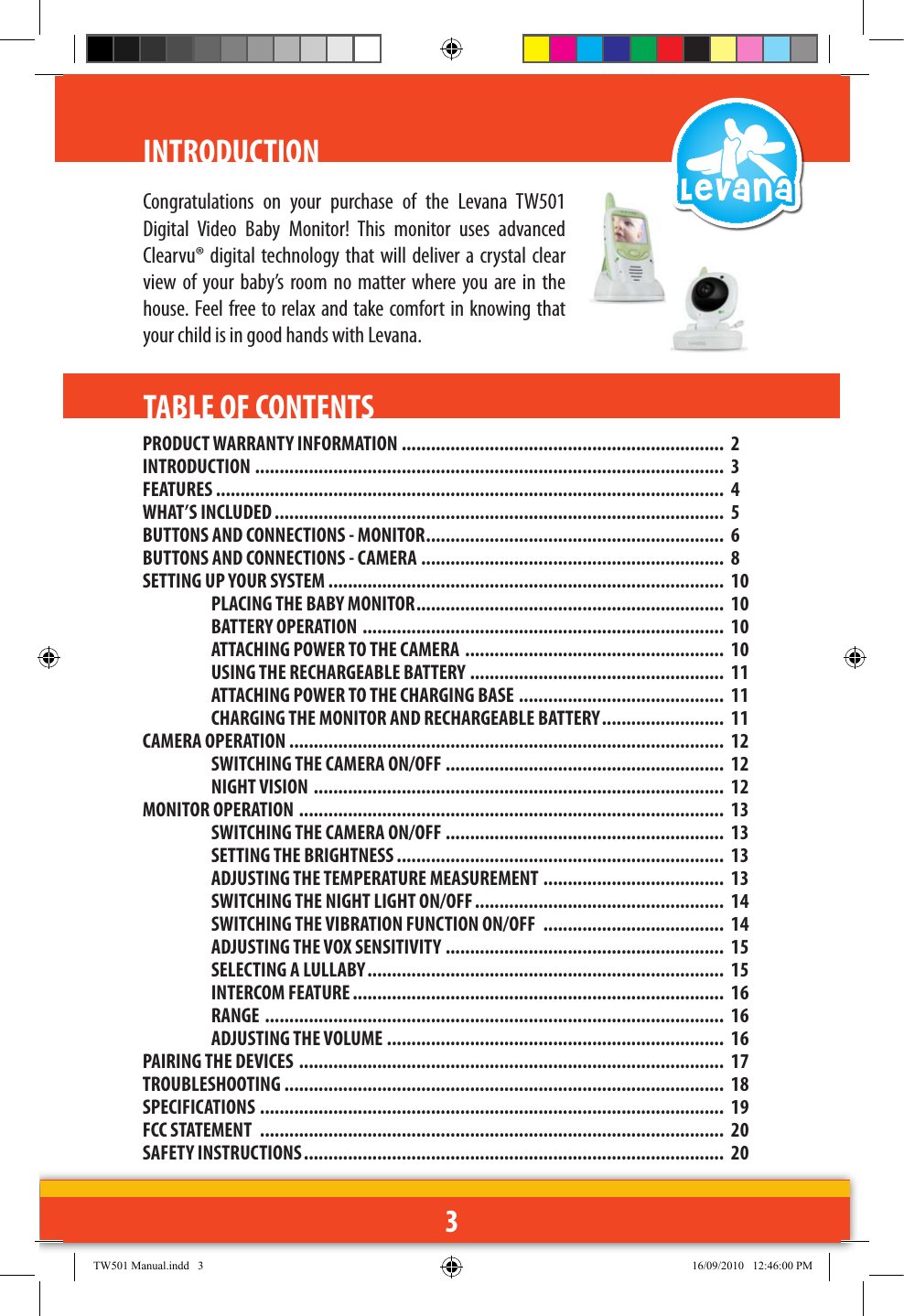3INTRODUCTIONPRODUCT WARRANTY INFORMATION ..................................................................  2INTRODUCTION  ................................................................................................  3FEATURES ........................................................................................................  4WHAT’S INCLUDED ............................................................................................  5BUTTONS AND CONNECTIONS - MONITOR .............................................................  6BUTTONS AND CONNECTIONS - CAMERA ..............................................................  8SETTING UP YOUR SYSTEM .................................................................................  10PLACING THE BABY MONITOR ...............................................................  10BATTERY OPERATION  ..........................................................................  10ATTACHING POWER TO THE CAMERA  .....................................................  10USING THE RECHARGEABLE BATTERY ....................................................  11ATTACHING POWER TO THE CHARGING BASE ..........................................  11CHARGING THE MONITOR AND RECHARGEABLE BATTERY .........................  11CAMERA OPERATION .........................................................................................  12SWITCHING THE CAMERA ON/OFF  .........................................................  12NIGHT VISION  ....................................................................................  12MONITOR OPERATION  .......................................................................................  13SWITCHING THE CAMERA ON/OFF .........................................................  13SETTING THE BRIGHTNESS ...................................................................  13ADJUSTING THE TEMPERATURE MEASUREMENT .....................................  13SWITCHING THE NIGHT LIGHT ON/OFF ...................................................  14SWITCHING THE VIBRATION FUNCTION ON/OFF  .....................................  14ADJUSTING THE VOX SENSITIVITY  .........................................................  15SELECTING A LULLABY .........................................................................  15INTERCOM FEATURE ............................................................................  16RANGE  ..............................................................................................  16ADJUSTING THE VOLUME .....................................................................  16PAIRING THE DEVICES  .......................................................................................  17TROUBLESHOOTING ..........................................................................................  18SPECIFICATIONS  ...............................................................................................  19FCC STATEMENT  ...............................................................................................  20SAFETY INSTRUCTIONS ......................................................................................  20TABLE OF CONTENTSCongratulations  on  your  purchase  of  the  Levana  TW501 Digital  Video  Baby  Monitor!  This  monitor  uses  advanced Clearvu® digital technology that will deliver a crystal  clear view  of  your baby’s  room  no  matter where  you are in  the house. Feel free to relax and take comfort in knowing that your child is in good hands with Levana.TW501 Manual.indd   3 16/09/2010   12:46:00 PM