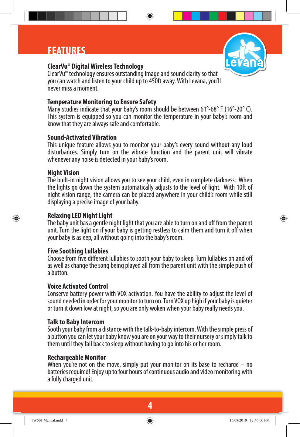 4FEATURESFEATURESClearVu® Digital Wireless TechnologyClearVu® technology ensures outstanding image and sound clarity so that you can watch and listen to your child up to 450ft away. With Levana, you’ll never miss a moment.Temperature Monitoring to Ensure SafetyMany studies indicate that your baby’s room should be between 61°-68° F (16°-20° C). This system is equipped so you can monitor the temperature in your baby’s room and know that they are always safe and comfortable.Sound-Activated VibrationThis unique  feature allows you  to monitor  your baby’s  every  sound  without  any  loud disturbances.  Simply  turn  on  the  vibrate  function  and  the  parent  unit  will  vibrate whenever any noise is detected in your baby’s room.  Night VisionThe built-in night vision allows you to see your child, even in complete darkness.  When the lights go down the system automatically adjusts to the level of light.  With 10ft of night vision range, the camera can be placed anywhere in your child’s room while still displaying a precise image of your baby.Relaxing LED Night LightThe baby unit has a gentle night light that you are able to turn on and o from the parent unit. Turn the light on if your baby is getting restless to calm them and turn it o when your baby is asleep, all without going into the baby’s room. Five Soothing LullabiesChoose from ve dierent lullabies to sooth your baby to sleep. Turn lullabies on and o as well as change the song being played all from the parent unit with the simple push of a button. Voice Activated ControlConserve battery power with VOX activation. You have the ability to adjust the level of sound needed in order for your monitor to turn on. Turn VOX up high if your baby is quieter or turn it down low at night, so you are only woken when your baby really needs you. Talk to Baby IntercomSooth your baby from a distance with the talk-to-baby intercom. With the simple press of a button you can let your baby know you are on your way to their nursery or simply talk to them until they fall back to sleep without having to go into his or her room. Rechargeable MonitorWhen you’re not on  the  move,  simply put your monitor  on its  base  to recharge – no batteries required! Enjoy up to four hours of continuous audio and video monitoring with a fully charged unit.TW501 Manual.indd   4 16/09/2010   12:46:00 PM