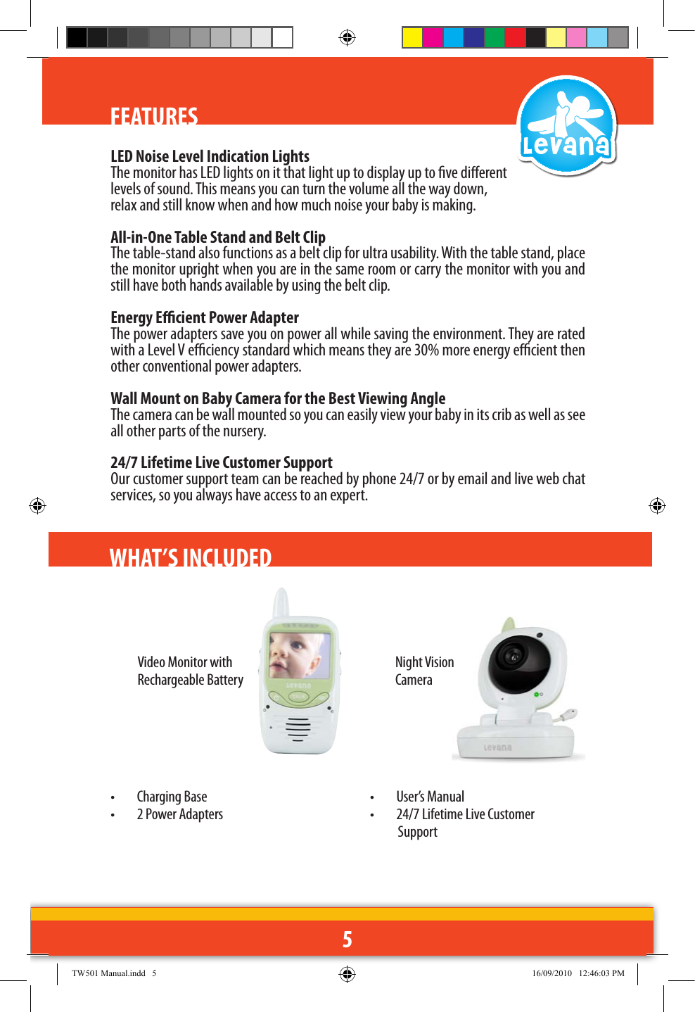 5FEATURESLED Noise Level Indication LightsThe monitor has LED lights on it that light up to display up to ve dierent levels of sound. This means you can turn the volume all the way down, relax and still know when and how much noise your baby is making. All-in-One Table Stand and Belt ClipThe table-stand also functions as a belt clip for ultra usability. With the table stand, place the monitor upright when you are in the same room or carry the monitor with you and still have both hands available by using the belt clip.  Energy Ecient Power AdapterThe power adapters save you on power all while saving the environment. They are rated with a Level V eciency standard which means they are 30% more energy ecient then other conventional power adapters.Wall Mount on Baby Camera for the Best Viewing Angle   The camera can be wall mounted so you can easily view your baby in its crib as well as see all other parts of the nursery. 24/7 Lifetime Live Customer SupportOur customer support team can be reached by phone 24/7 or by email and live web chat services, so you always have access to an expert.WHAT’S INCLUDED Video Monitor with Rechargeable BatteryNight Vision Camera•  Charging Base•  2 Power Adapters•  User’s Manual•  24/7 Lifetime Live Customer   SupportTW501 Manual.indd   5 16/09/2010   12:46:03 PM