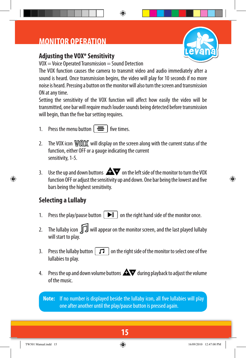 15Adjusting the VOX* SensitivityVOX = Voice Operated Transmission = Sound DetectionThe VOX function causes the camera to transmit video and audio immediately after a sound is heard. Once transmission begins, the video will play for 10 seconds if no more noise is heard. Pressing a button on the monitor will also turn the screen and transmission ON at any time.Setting  the  sensitivity  of  the  VOX  function  will  aect  how  easily  the  video  will  be transmitted, one bar will require much louder sounds being detected before transmission will begin, than the ve bar setting requires.1.  Press the menu button     ve times.2.  The VOX icon   will display on the screen along with the current status of the function, either OFF or a gauge indicating the current   sensitivity, 1-5.3.  Use the up and down buttons    on the left side of the monitor to turn the VOX function OFF or adjust the sensitivity up and down. One bar being the lowest and ve bars being the highest sensitivity.Selecting a Lullaby1.  Press the play/pause button     on the right hand side of the monitor once.2.  The lullaby icon   will appear on the monitor screen, and the last played lullaby will start to play.3.  Press the lullaby button     on the right side of the monitor to select one of ve lullabies to play.4.  Press the up and down volume buttons   during playback to adjust the volume of the music.MONITOR OPERATIONNote:   If no number is displayed beside the lullaby icon, all ve lullabies will play one after another until the play/pause button is pressed again.TW501 Manual.indd   15 16/09/2010   12:47:00 PM