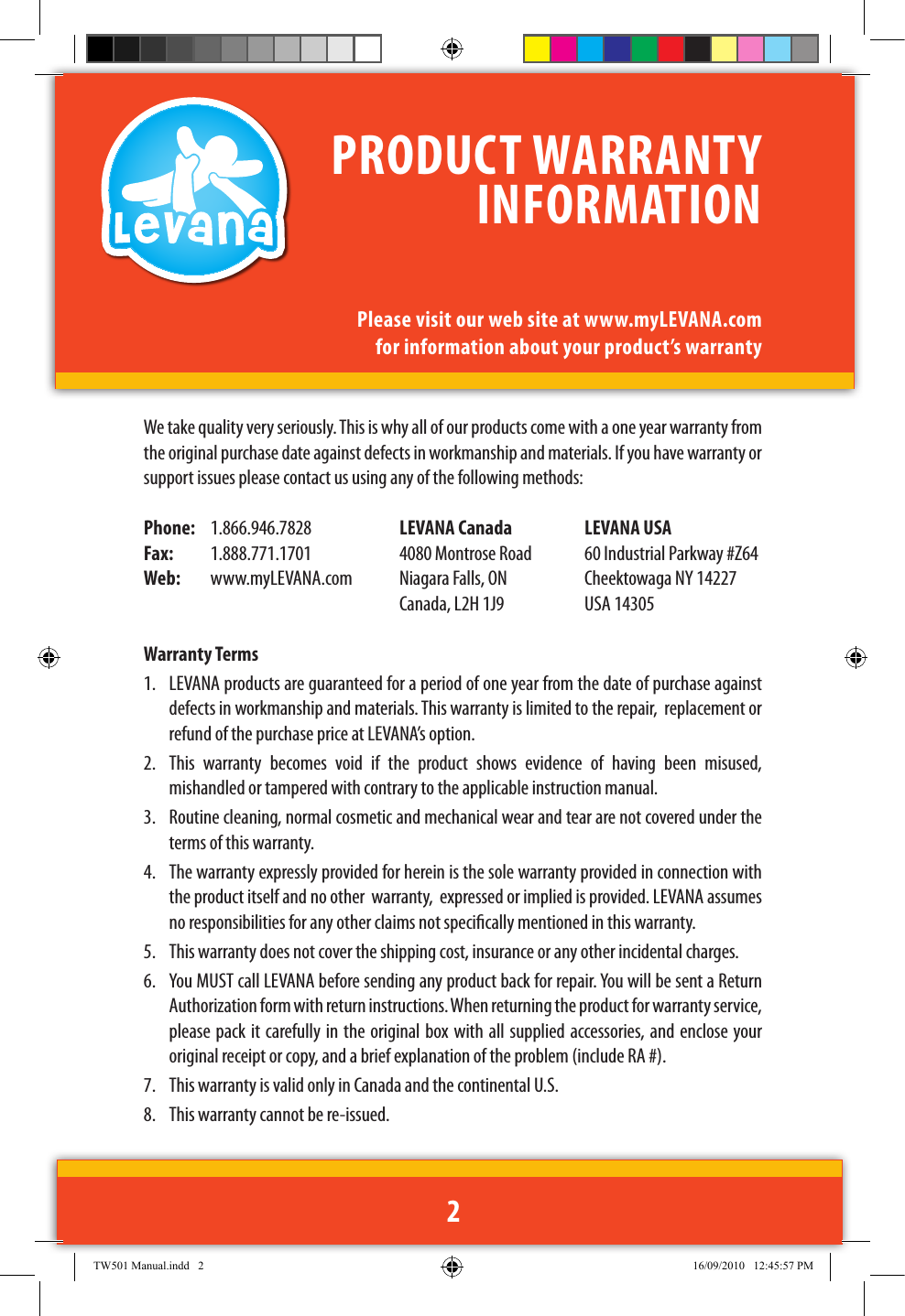We take quality very seriously. This is why all of our products come with a one year warranty from the original purchase date against defects in workmanship and materials. If you have warranty or support issues please contact us using any of the following methods: Phone:   1.866.946.7828  LEVANA Canada  LEVANA USAFax:  1.888.771.1701  4080 Montrose Road  60 Industrial Parkway #Z64Web:   www.myLEVANA.com  Niagara Falls, ON  Cheektowaga NY 14227     Canada, L2H 1J9  USA 14305Warranty Terms1.  LEVANA products are guaranteed for a period of one year from the date of purchase against defects in workmanship and materials. This warranty is limited to the repair,  replacement or refund of the purchase price at LEVANA’s option. 2.  This  warranty  becomes  void  if  the  product  shows  evidence  of  having  been  misused, mishandled or tampered with contrary to the applicable instruction manual. 3.  Routine cleaning, normal cosmetic and mechanical wear and tear are not covered under the terms of this warranty. 4.  The warranty expressly provided for herein is the sole warranty provided in connection with the product itself and no other  warranty,  expressed or implied is provided. LEVANA assumes no responsibilities for any other claims not specically mentioned in this warranty. 5.  This warranty does not cover the shipping cost, insurance or any other incidental charges. 6.  You MUST call LEVANA before sending any product back for repair. You will be sent a Return Authorization form with return instructions. When returning the product for warranty service, please pack it carefully in the original box with all supplied accessories, and enclose your original receipt or copy, and a brief explanation of the problem (include RA #). 7.  This warranty is valid only in Canada and the continental U.S.8.  This warranty cannot be re-issued.PRODUCT WARRANTY INFORMATIONPlease visit our web site at www.myLEVANA.com for information about your product’s warranty2TW501 Manual.indd   2 16/09/2010   12:45:57 PM