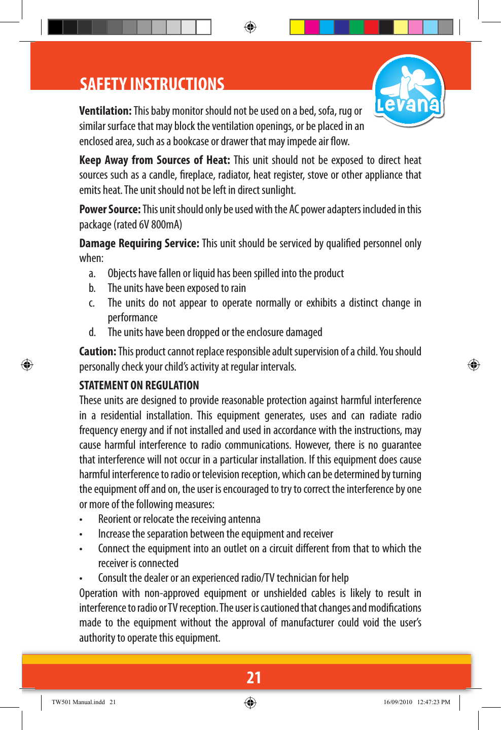 21SAFETY INSTRUCTIONS Ventilation: This baby monitor should not be used on a bed, sofa, rug or similar surface that may block the ventilation openings, or be placed in an enclosed area, such as a bookcase or drawer that may impede air ow.Keep  Away  from  Sources  of  Heat: This  unit  should  not  be exposed  to direct  heat sources such as a candle, replace, radiator, heat register, stove or other appliance that emits heat. The unit should not be left in direct sunlight.Power Source: This unit should only be used with the AC power adapters included in this package (rated 6V 800mA)Damage Requiring Service: This unit should be serviced by qualied personnel only when:a.  Objects have fallen or liquid has been spilled into the productb.  The units have been exposed to rainc.  The  units  do  not  appear  to  operate  normally  or  exhibits  a  distinct  change  in performanced.  The units have been dropped or the enclosure damagedCaution: This product cannot replace responsible adult supervision of a child. You should personally check your child’s activity at regular intervals.STATEMENT ON REGULATIONThese units are designed to provide reasonable protection against harmful interference in  a  residential  installation.  This  equipment  generates,  uses  and  can  radiate  radio frequency energy and if not installed and used in accordance with the instructions, may cause  harmful  interference to radio  communications.  However,  there is  no  guarantee that interference will not occur in a particular installation. If this equipment does cause harmful interference to radio or television reception, which can be determined by turning the equipment o and on, the user is encouraged to try to correct the interference by one or more of the following measures:•   Reorient or relocate the receiving antenna•   Increase the separation between the equipment and receiver•   Connect the equipment into an outlet on a circuit dierent from that to which the receiver is connected•   Consult the dealer or an experienced radio/TV technician for helpOperation  with  non-approved  equipment  or  unshielded  cables  is  likely  to  result  in interference to radio or TV reception. The user is cautioned that changes and modications made  to  the  equipment  without  the  approval  of  manufacturer  could  void  the  user’s authority to operate this equipment.TW501 Manual.indd   21 16/09/2010   12:47:23 PM