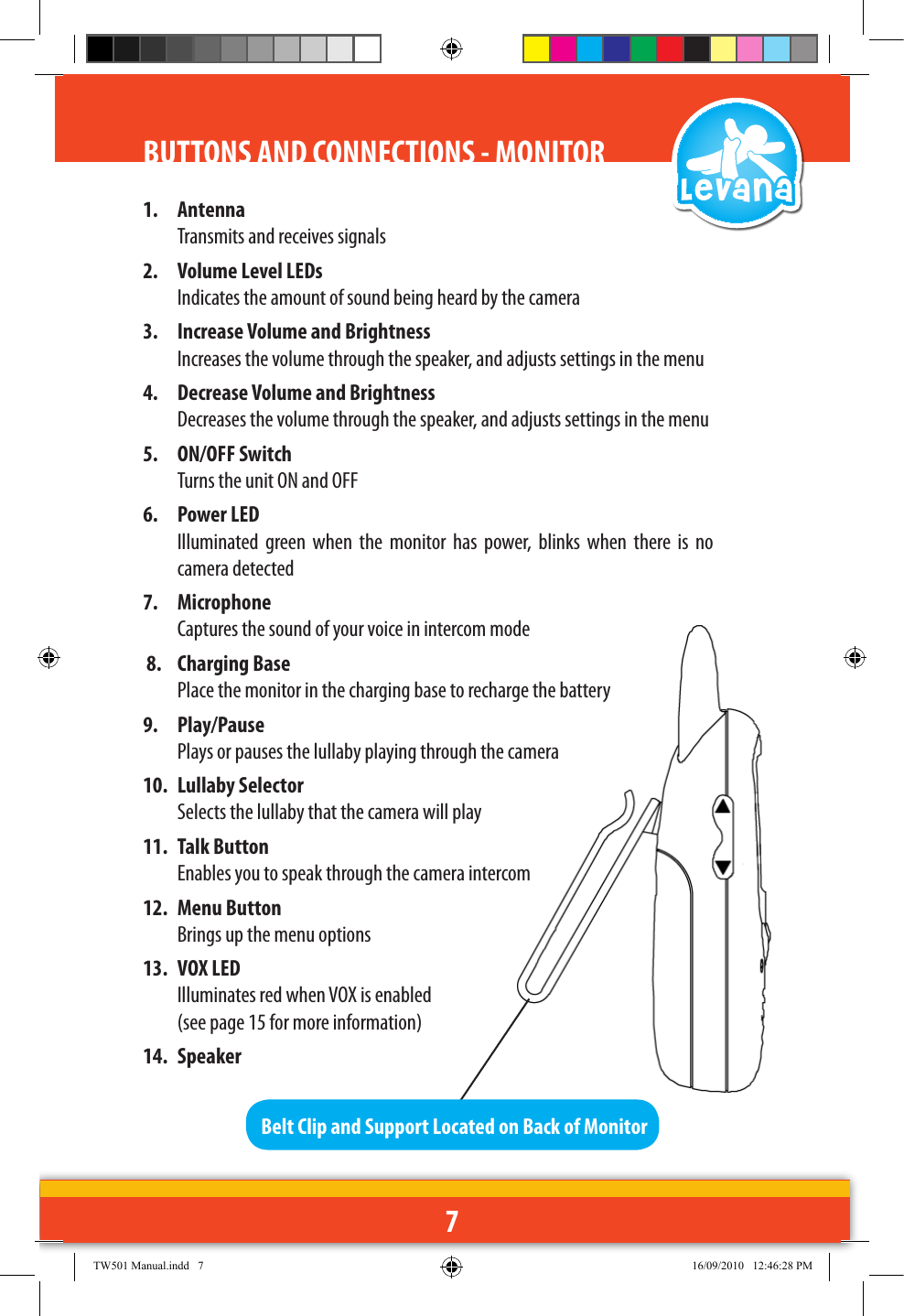 71.  Antenna  Transmits and receives signals2.  Volume Level LEDs  Indicates the amount of sound being heard by the camera3.  Increase Volume and Brightness Increases the volume through the speaker, and adjusts settings in the menu4.  Decrease Volume and Brightness Decreases the volume through the speaker, and adjusts settings in the menu5.  ON/OFF Switch  Turns the unit ON and OFF6.  Power LED  Illuminated  green  when  the  monitor  has  power,  blinks  when  there  is  no camera detected 7.  Microphone  Captures the sound of your voice in intercom mode 8.  Charging Base  Place the monitor in the charging base to recharge the battery9.  Play/Pause  Plays or pauses the lullaby playing through the camera10.  Lullaby Selector Selects the lullaby that the camera will play11.  Talk Button  Enables you to speak through the camera intercom12.  Menu Button Brings up the menu options13.  VOX LED  Illuminates red when VOX is enabled   (see page 15 for more information)14.  SpeakerBelt Clip and Support Located on Back of MonitorBUTTONS AND CONNECTIONS - MONITORTW501 Manual.indd   7 16/09/2010   12:46:28 PM
