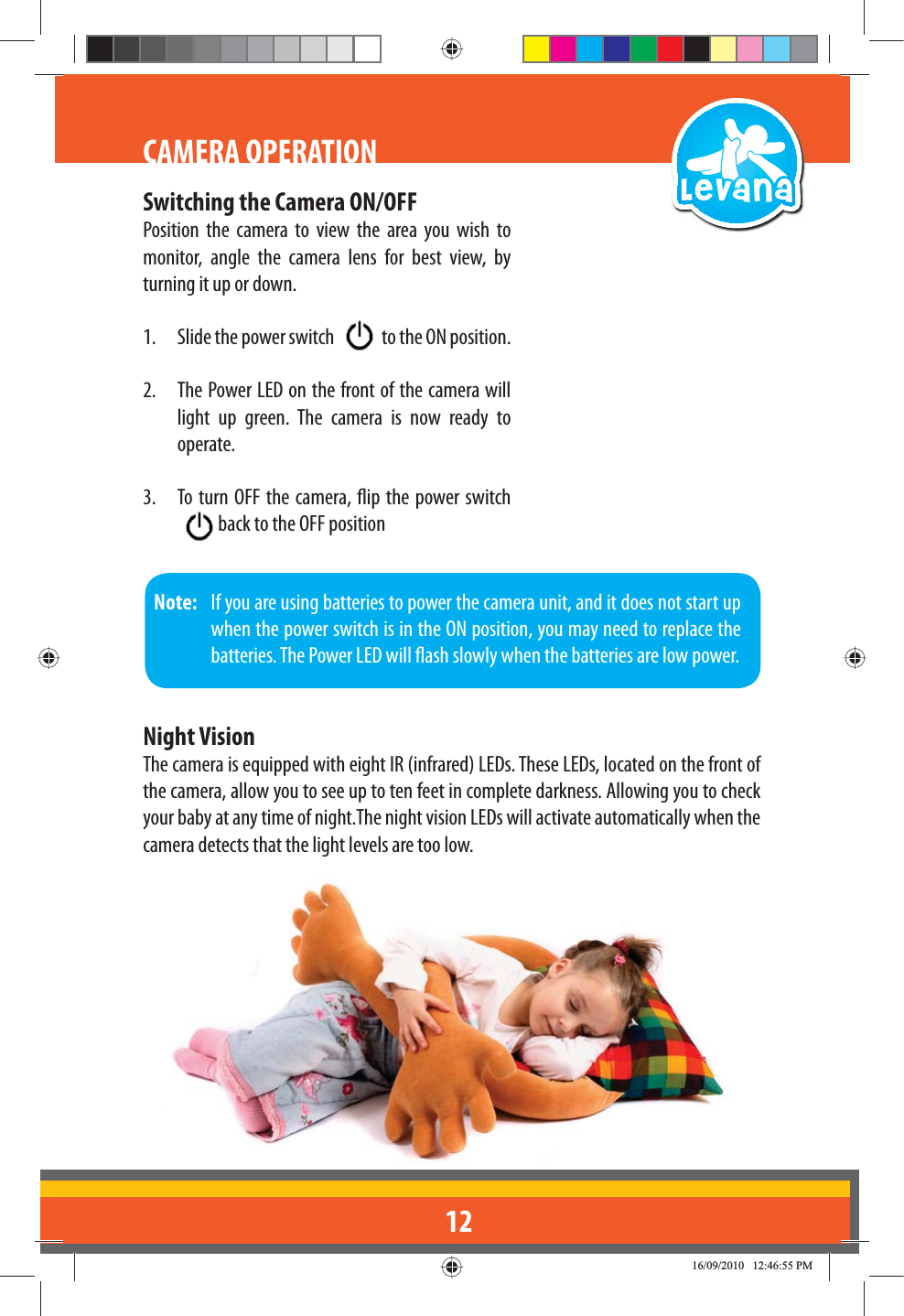 12CAMERA OPERATIONSwitching the Camera ON/OFFPosition the camera to view the area you wish to monitor, angle the camera lens for best view, by turning it up or down.1.  Slide the power switch   to the ON position.2.  The Power LED on the front of the camera will light up green. The camera is now ready to operate.3.  To turn OFF the camera, ip the power switch  back to the OFF position Note:   If you are using batteries to power the camera unit, and it does not start up when the power switch is in the ON position, you may need to replace the batteries. The Power LED will ash slowly when the batteries are low power.Night VisionThe camera is equipped with eight IR (infrared) LEDs. These LEDs, located on the front of the camera, allow you to see up to ten feet in complete darkness. Allowing you to check your baby at any time of night.The night vision LEDs will activate automatically when the camera detects that the light levels are too low.