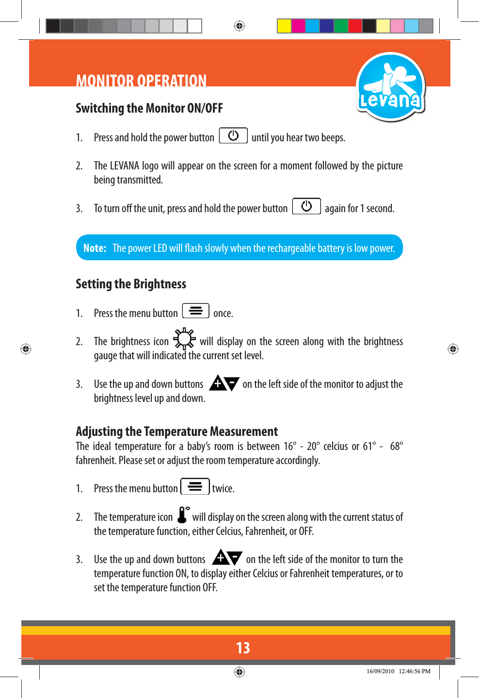 13Switching the Monitor ON/OFF1.  Press and hold the power button     until you hear two beeps.2.  The LEVANA logo will appear on the screen for a moment followed by the picture being transmitted.3.  To turn o the unit, press and hold the power button     again for 1 second. MONITOR OPERATIONNote:   The power LED will ash slowly when the rechargeable battery is low power.Setting the Brightness1.  Press the menu button     once.2.  The brightness icon   will display on the screen along with the brightness gauge that will indicated the current set level.3.  Use the up and down buttons    on the left side of the monitor to adjust the brightness level up and down.Adjusting the Temperature MeasurementThe ideal temperature for a baby’s room is between 16° - 20° celcius or 61° -  68° fahrenheit. Please set or adjust the room temperature accordingly.1.  Press the menu button   twice.2.  The temperature icon    will display on the screen along with the current status of the temperature function, either Celcius, Fahrenheit, or OFF.3.  Use the up and down buttons    on the left side of the monitor to turn the temperature function ON, to display either Celcius or Fahrenheit temperatures, or to set the temperature function OFF.