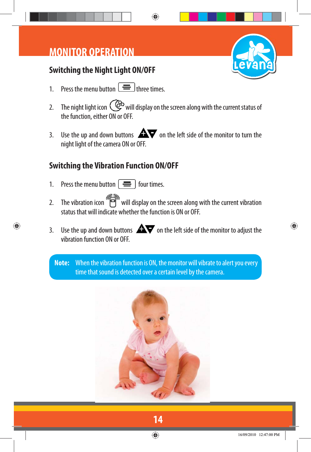 14Switching the Night Light ON/OFF1.  Press the menu button    three times.2.  The night light icon    will display on the screen along with the current status of the function, either ON or OFF.3.  Use the up and down buttons    on the left side of the monitor to turn the night light of the camera ON or OFF.Switching the Vibration Function ON/OFF1.  Press the menu button     four times.2.  The vibration icon   will display on the screen along with the current vibration status that will indicate whether the function is ON or OFF.3.  Use the up and down buttons    on the left side of the monitor to adjust the vibration function ON or OFF.MONITOR OPERATIONNote:   When the vibration function is ON, the monitor will vibrate to alert you every time that sound is detected over a certain level by the camera.