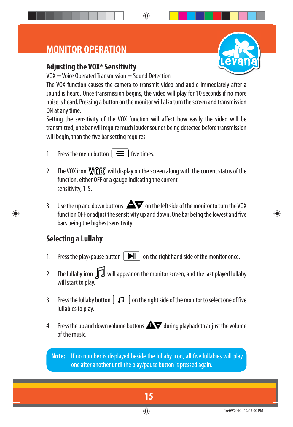 15Adjusting the VOX* SensitivityVOX = Voice Operated Transmission = Sound DetectionThe VOX function causes the camera to transmit video and audio immediately after a sound is heard. Once transmission begins, the video will play for 10 seconds if no more noise is heard. Pressing a button on the monitor will also turn the screen and transmission ON at any time.Setting the sensitivity of the VOX function will aect how easily the video will be transmitted, one bar will require much louder sounds being detected before transmission will begin, than the ve bar setting requires.1.  Press the menu button     ve times.2. The VOX icon   will display on the screen along with the current status of the function, either OFF or a gauge indicating the current  sensitivity, 1-5.3.  Use the up and down buttons    on the left side of the monitor to turn the VOX function OFF or adjust the sensitivity up and down. One bar being the lowest and ve bars being the highest sensitivity.Selecting a Lullaby1.  Press the play/pause button     on the right hand side of the monitor once.2. The lullaby icon   will appear on the monitor screen, and the last played lullaby will start to play.3.  Press the lullaby button     on the right side of the monitor to select one of ve lullabies to play.4.  Press the up and down volume buttons   during playback to adjust the volume of the music.MONITOR OPERATIONNote:   If no number is displayed beside the lullaby icon, all ve lullabies will play one after another until the play/pause button is pressed again.