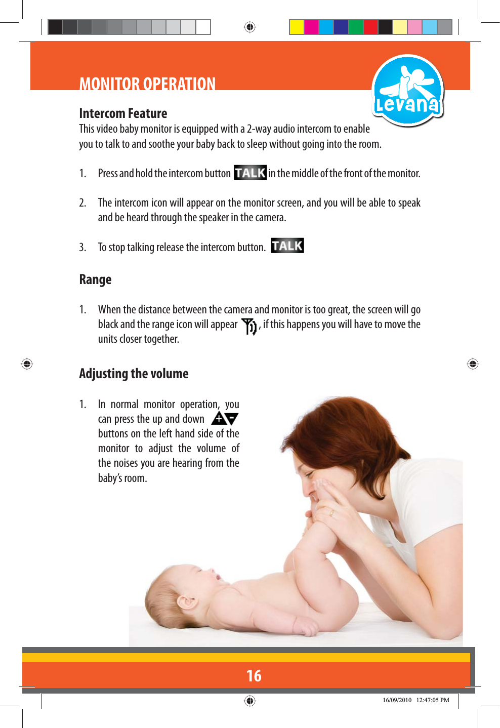 16MONITOR OPERATIONIntercom FeatureThis video baby monitor is equipped with a 2-way audio intercom to enable you to talk to and soothe your baby back to sleep without going into the room.1.  Press and hold the intercom button  in the middle of the front of the monitor.2.  The intercom icon will appear on the monitor screen, and you will be able to speak and be heard through the speaker in the camera.3.  To stop talking release the intercom button. Range1.  When the distance between the camera and monitor is too great, the screen will go black and the range icon will appear  , if this happens you will have to move the units closer together.Adjusting the volume1.  In normal monitor operation, you can press the up and down    buttons on the left hand side of the monitor to adjust the volume of the noises you are hearing from the baby’s room.