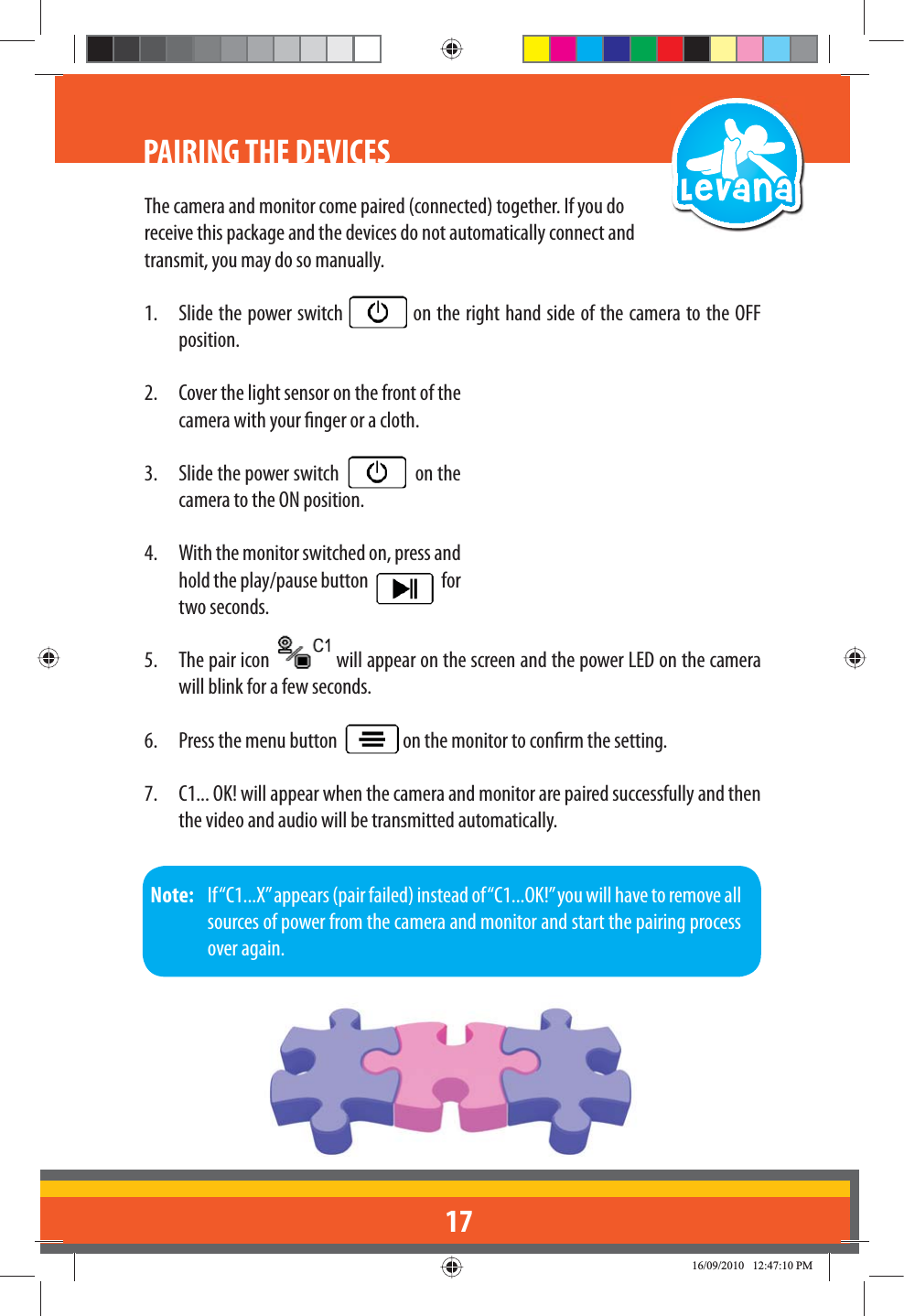 17PAIRING THE DEVICESThe camera and monitor come paired (connected) together. If you do receive this package and the devices do not automatically connect and transmit, you may do so manually.1.  Slide the power switch   on the right hand side of the camera to the OFF position.2.  Cover the light sensor on the front of the camera with your nger or a cloth.3.  Slide the power switch     on the camera to the ON position.4.  With the monitor switched on, press and hold the play/pause button     for two seconds. 5.  The pair icon   will appear on the screen and the power LED on the camera will blink for a few seconds.6.  Press the menu button    on the monitor to conrm the setting.7.  C1... OK! will appear when the camera and monitor are paired successfully and then the video and audio will be transmitted automatically.Note:   If “C1...X” appears (pair failed) instead of “C1...OK!” you will have to remove all sources of power from the camera and monitor and start the pairing process over again.
