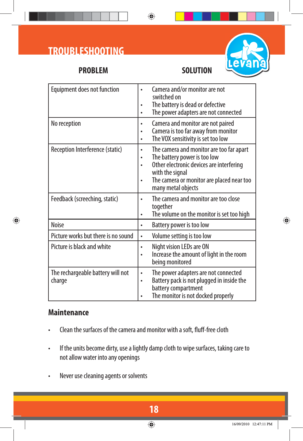 18TROUBLESHOOTINGPROBLEM SOLUTIONEquipment does not function •  Camera and/or monitor are not           switched on•  The battery is dead or defective•  The power adapters are not connectedNo reception •  Camera and monitor are not paired•  Camera is too far away from monitor•  The VOX sensitivity is set too lowReception Interference (static) •  The camera and monitor are too far apart•  The battery power is too low•  Other electronic devices are interfering with the signal•  The camera or monitor are placed near too many metal objectsFeedback (screeching, static) •  The camera and monitor are too close together•  The volume on the monitor is set too highNoise •  Battery power is too lowPicture works but there is no sound •  Volume setting is too low Picture is black and white •  Night vision LEDs are ON•  Increase the amount of light in the room being monitoredThe rechargeable battery will not charge•  The power adapters are not connected•  Battery pack is not plugged in inside the battery compartment•  The monitor is not docked properlyMaintenance•  Clean the surfaces of the camera and monitor with a soft, u-free cloth•  If the units become dirty, use a lightly damp cloth to wipe surfaces, taking care to not allow water into any openings•  Never use cleaning agents or solvents