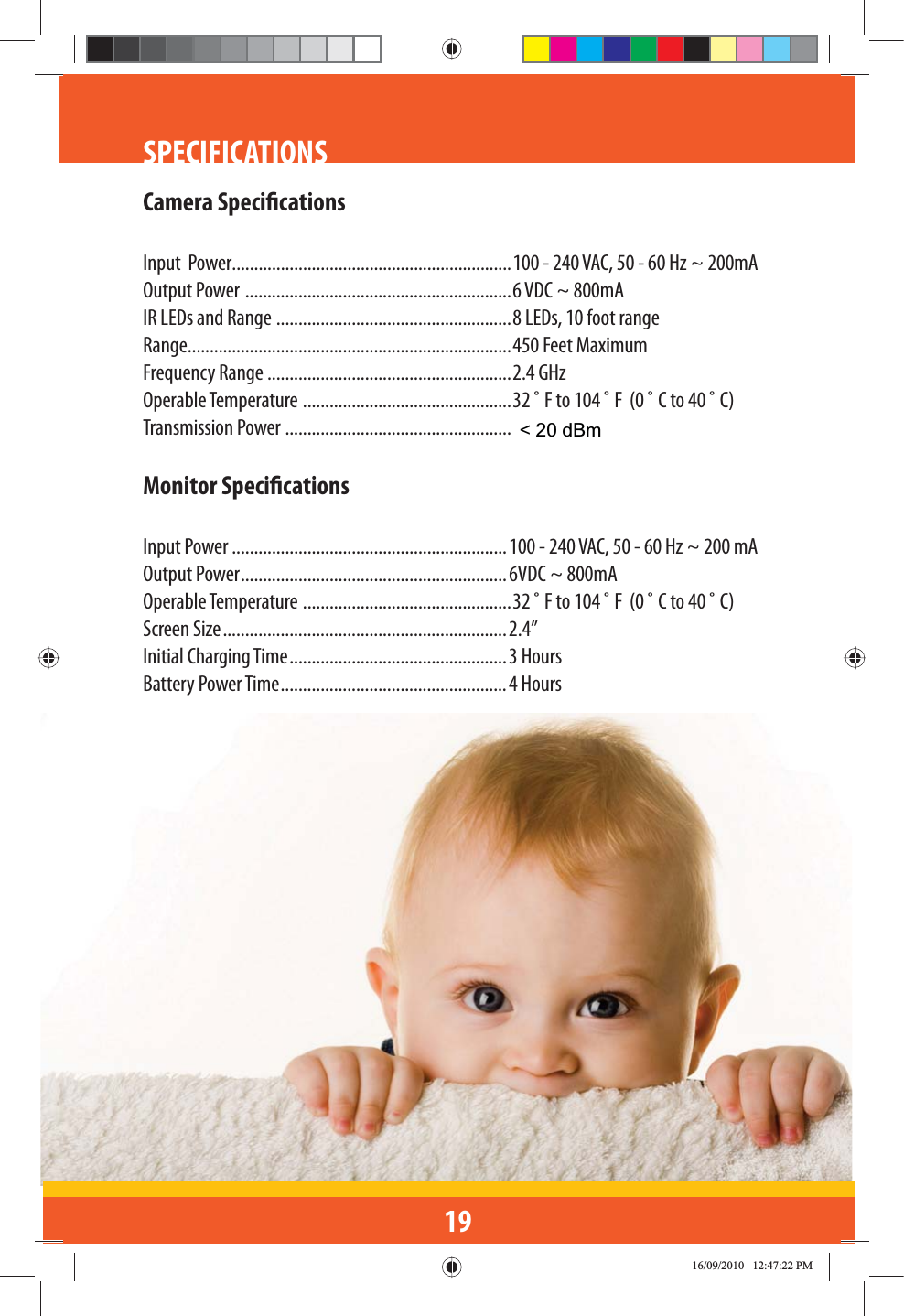 19SPECIFICATIONSCamera SpecicationsInput  Power...............................................................100 - 240 VAC, 50 - 60 Hz ~ 200mAOutput Power  ............................................................6 VDC ~ 800mAIR LEDs and Range  .....................................................8 LEDs, 10 foot rangeRange.........................................................................450 Feet MaximumFrequency Range .......................................................2.4 GHzOperable Temperature  ...............................................32 ˚ F to 104 ˚ F  (0 ˚ C to 40 ˚ C)Transmission Power ...................................................Monitor SpecicationsInput Power ..............................................................100 - 240 VAC, 50 - 60 Hz ~ 200 mA Output Power ............................................................6VDC ~ 800mAOperable Temperature  ...............................................32 ˚ F to 104 ˚ F  (0 ˚ C to 40 ˚ C)Screen Size ................................................................2.4”Initial Charging Time .................................................3 HoursBattery Power Time ...................................................4 Hours&lt; 20 dBm